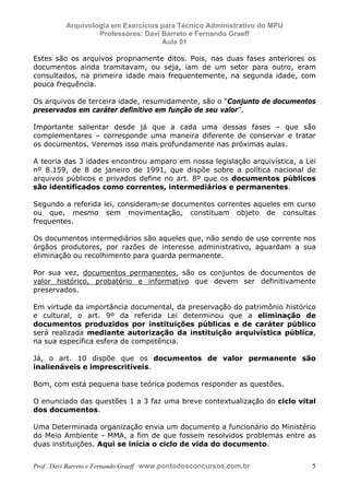 E L A N E   A L V E S   S A N T O S   D A   R O C H A ,   C P F : 0 0 2 4 6 4 5 1 5 0 5


                                  Arquivologia em Exercícios para Técnico Administrativo do MPU
                                           Professores: Davi Barreto e Fernando Graeff
                                                             Aula 01

            Estes são os arquivos propriamente ditos. Pois, nas duas fases anteriores os
            documentos ainda tramitavam, ou seja, iam de um setor para outro, eram
            consultados, na primeira idade mais frequentemente, na segunda idade, com
            pouca frequência.

            Os arquivos de terceira idade, resumidamente, são o “Conjunto de documentos
            preservados em caráter definitivo em função de seu valor”.

            Importante salientar desde já que a cada uma dessas fases – que são
            complementares – corresponde uma maneira diferente de conservar e tratar
            os documentos. Veremos isso mais profundamente nas próximas aulas.

            A teoria das 3 idades encontrou amparo em nossa legislação arquivística, a Lei
            nº 8.159, de 8 de janeiro de 1991, que dispõe sobre a política nacional de
            arquivos públicos e privados define no art. 8º que os documentos públicos
            são identificados como correntes, intermediários e permanentes.

            Segundo a referida lei, consideram-se documentos correntes aqueles em curso
            ou que, mesmo sem movimentação, constituam objeto de consultas
            frequentes.

            Os documentos intermediários são aqueles que, não sendo de uso corrente nos
            órgãos produtores, por razões de interesse administrativo, aguardam a sua
            eliminação ou recolhimento para guarda permanente.

            Por sua vez, documentos permanentes, são os conjuntos de documentos de
            valor histórico, probatório e informativo que devem ser definitivamente
            preservados.

            Em virtude da importância documental, da preservação do patrimônio histórico
            e cultural, o art. 9º da referida Lei determinou que a eliminação de
            documentos produzidos por instituições públicas e de caráter público
            será realizada mediante autorização da instituição arquivística pública,
            na sua específica esfera de competência.

            Já, o art. 10 dispõe que os documentos de valor permanente são
            inalienáveis e imprescritíveis.

            Bom, com está pequena base teórica podemos responder as questões.

            O enunciado das questões 1 a 3 faz uma breve contextualização do ciclo vital
            dos documentos.

            Uma Determinada organização envia um documento a funcionário do Ministério
            do Meio Ambiente - MMA, a fim de que fossem resolvidos problemas entre as
            duas instituições. Aqui se inicia o ciclo de vida do documento.


            Prof . Davi Barreto e Fernando Graeff www.pontodosconcursos.com.br                    5
 