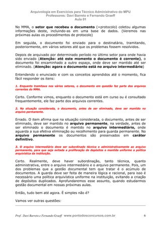 E L A N E   A L V E S   S A N T O S   D A   R O C H A ,   C P F : 0 0 2 4 6 4 5 1 5 0 5


                                  Arquivologia em Exercícios para Técnico Administrativo do MPU
                                           Professores: Davi Barreto e Fernando Graeff
                                                             Aula 01

            No MMA, o setor que recebeu o documento (=protocolo) coletou algumas
            informações deste, incluindo-as em uma base de dados. (Veremos nas
            próximas aulas os procedimentos de protocolo)

            Em seguida, o documento foi enviado para o destinatário, tramitando,
            posteriormente, em vários setores até que os problemas fossem resolvidos.

            Depois de arquivado por determinado período no último setor para onde havia
            sido enviado (Atenção: até este momento o documento é corrente), o
            documento foi encaminhado a outro espaço, onde deve ser mantido até ser
            eliminado. (Atenção: agora o documento está no arquivo intermediário)

            Entendendo o enunciado e com os conceitos aprendidos até o momento, fica
            fácil responder os itens:

            1. Enquanto tramitava nos vários setores, o documento em questão fez parte dos arquivos
            correntes do MMA.

            Certo. Conforme vimos, enquanto o documento está em curso ou é consultado
            frequentemente, ele faz parte dos arquivos correntes.

            2. Na situação considerada, o documento, antes de ser eliminado, deve ser mantido no
            arquivo permanente.

            Errado. O item afirma que na situação considerada, o documento, antes de ser
            eliminado, deve ser mantido no arquivo permanente, na verdade, antes de
            ser eliminado o documento é mantido no arquivo intermediário, onde
            aguarda a sua efetiva eliminação ou recolhimento para guarda permanente. No
            arquivo permanente os documentos são preservados em caráter
            definitivo.

            3. O arquivo intermediário deve ser subordinado técnica e administrativamente ao arquivo
            permanente, para que seja evitada a proliferação de depósitos e mantida uniforme a política
            arquivística da instituição.

            Certo. Realmente, deve haver subordinação, tanto técnica, quanto
            administrativa, entre o arquivo intermediário e o arquivo permanente. Pois, um
            dos problemas que a gestão documental tem que tratar é o acúmulo de
            documentos. A guarda deve ser feita de maneira lógica e racional, para isso é
            necessário uma política arquivística uniforme na instituição, evitando a criação
            de depósitos duplicados. Aprofundaremos esse assunto, quando estudarmos
            gestão documental em nossas próximas aulas.

            Então, tudo bem até agora. É simples não é?

            Vamos ver outras questões:



            Prof . Davi Barreto e Fernando Graeff www.pontodosconcursos.com.br                       6
 