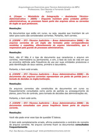 E L A N E   A L V E S   S A N T O S   D A   R O C H A ,   C P F : 0 0 2 4 6 4 5 1 5 0 5


                                  Arquivologia em Exercícios para Técnico Administrativo do MPU
                                           Professores: Davi Barreto e Fernando Graeff
                                                             Aula 01

            4. (Cespe – Ministério da Integração – Assistente Técnico-
            Administrativo – 2009) - Enquanto tramitam pelas unidades político-
            admininistrativas, os processos fazem parte dos arquivos ativos ou correntes
            do órgão ao qual pertencem.

            Resolução:

            Os documentos que estão em curso, ou seja, aqueles que tramitam de um
            setor para outro são considerados correntes. Portanto, item correto.

            5. (CESPE – STJ -Técnico Judiciário – Área: Administrativa 2008) - Os
            arquivos correntes de um órgão são formados pelas correspondências
            recebidas e expedidas, diferentemente do arquivo intermediário, que é
            responsável pela guarda de processos administrativos.

            Resolução:

            Fácil, não é? Não é o tipo de documento que caracteriza o arquivo em
            corrente, intermediário ou permanente, e sim, a fase do ciclo de vida em que
            se encontra definida pela frequência de uso por suas entidades produtoras e
            pela identificação de seus valores, primário e secundário.

            Portanto, o item está errado.

            6. (CESPE – STJ -Técnico Judiciário – Área: Administrativa 2008) - Os
            documentos dos arquivos correntes representam um ponto de partida para a
            tomada de decisões no órgão/instituição.

            Resolução:

            Os arquivos correntes são constituídos de documentos em curso ou
            frequentemente consultados como ponto de partida ou prosseguimento de
            planos, para fins de controle, para tomada de decisões das administrações etc.

            Portanto, o item está certo.

            7. (CESPE – STJ -Técnico Judiciário – Área: Administrativa 2008) - Os
            documentos consultados com pouca freqüência fazem parte do arquivo
            corrente.

            Resolução:

            Você não pode errar esse tipo de questão! É básica.

            O item está completamente errado, afirma exatamente o contrário do conceito
            de arquivo corrente. No arquivo corrente ficam os documentos consultados
            frequentemente.
            Prof . Davi Barreto e Fernando Graeff www.pontodosconcursos.com.br                    7
 