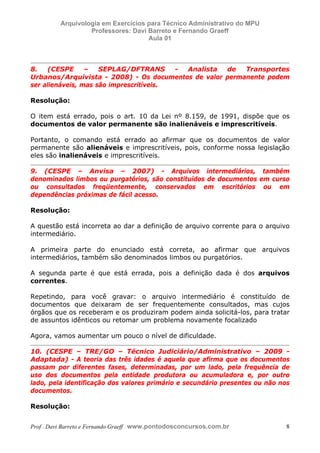 E L A N E   A L V E S   S A N T O S   D A   R O C H A ,   C P F : 0 0 2 4 6 4 5 1 5 0 5


                                  Arquivologia em Exercícios para Técnico Administrativo do MPU
                                           Professores: Davi Barreto e Fernando Graeff
                                                             Aula 01



            8.   (CESPE      –   SEPLAG/DFTRANS      - Analista de   Transportes
            Urbanos/Arquivista - 2008) - Os documentos de valor permanente podem
            ser alienáveis, mas são imprescritíveis.

            Resolução:

            O item está errado, pois o art. 10 da Lei nº 8.159, de 1991, dispõe que os
            documentos de valor permanente são inalienáveis e imprescritíveis.

            Portanto, o comando está errado ao afirmar que os documentos de valor
            permanente são alienáveis e imprescritíveis, pois, conforme nossa legislação
            eles são inalienáveis e imprescritíveis.

            9. (CESPE – Anvisa – 2007) - Arquivos intermediários, também
            denominados limbos ou purgatórios, são constituídos de documentos em curso
            ou consultados freqüentemente, conservados em escritórios ou em
            dependências próximas de fácil acesso.

            Resolução:

            A questão está incorreta ao dar a definição de arquivo corrente para o arquivo
            intermediário.

            A primeira parte do enunciado está correta, ao afirmar que arquivos
            intermediários, também são denominados limbos ou purgatórios.

            A segunda parte é que está errada, pois a definição dada é dos arquivos
            correntes.

            Repetindo, para você gravar: o arquivo intermediário é constituído de
            documentos que deixaram de ser frequentemente consultados, mas cujos
            órgãos que os receberam e os produziram podem ainda solicitá-los, para tratar
            de assuntos idênticos ou retomar um problema novamente focalizado

            Agora, vamos aumentar um pouco o nível de dificuldade.

            10. (CESPE – TRE/GO – Técnico Judiciário/Administrativo – 2009 -
            Adaptada) - A teoria das três idades é aquela que afirma que os documentos
            passam por diferentes fases, determinadas, por um lado, pela frequência de
            uso dos documentos pela entidade produtora ou acumuladora e, por outro
            lado, pela identificação dos valores primário e secundário presentes ou não nos
            documentos.

            Resolução:


            Prof . Davi Barreto e Fernando Graeff www.pontodosconcursos.com.br                    8
 