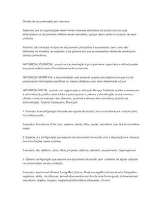 Divisão de documentação por natureza:
Sabemos que as organizações desenvolvem diversas atividades de acordo com as suas
atribuições e os documentos refletem essas atividades, porque fazem parte do conjunto de seus
produtos.
Portanto, são variados os tipos de documentos produzidos e acumulados, bem como são
diferentes os formatos, as espécies, e os gêneros em que se apresentam dentro de um Arquivo.
Vamos conhecê-Ios:
NATUREZA COMERCIAL: quando a documentação é principalmente organizada e utilizada pelas
empresas e destina-se a fins extremamente comerciais.
NATUREZA CIENTÍFICA: a documentação está presente quando seu objetivo principal é o de
proporcionar informações cientificas ou mesmo didáticas, sem visar diretamente o lucro.
NATUREZA OFICIAL: quando sua organização e utilização têm por finalidade auxiliar e assessorar
a administração pública atual e futura, pressupondo a coleta e a classificação de documentos
oficiais, como por exemplo: leis, decretos, portarias e demais atos normativos próprios da
administração, Federal, Estadual ou Municipal.
1. Formato: é a configuração física de um suporte de acordo com a sua natureza e o modo como
foi confeccionado:
Exemplos: formulários, ficha, livro, caderno, planta, folha, cartaz, microficha, rolo, tira de microfilme,
mapa.
2. Espécie: é a configuração que assume um documento de acordo com a disposição e a natureza
das informações nesse contidas.
Exemplos: ata, relatório, carta, ofício, proposta, diploma, atestado, requerimento, organograma)
3. Gênero: configuração que assume um documento de acordo com o sistema de signos utilizado
na comunicação de seu conteúdo.
Exemplos: audiovisual (filmes); fonográfico (discos, fitas); iconográfico (obras de arte, fotografias,
negativos, slides, microformas; textual (documentos escritos de uma forma geral); tridimensionais
(esculturas, objetos, roupas); magnéticos/informáticos (disquetes, cd-rom)
 