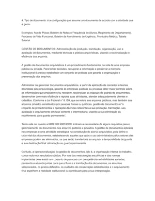4. Tipo de documento: é a configuração que assume um documento de acordo com a atividade que
a gerou.
Exemplos: Ata de Posse; Boletim de Notas e Frequência de Alunos, Regimento de Departamento,
Processo de Vida Funcional, Boletim de Atendimento de Urgência, Prontuário Médico, Tabela
Salarial.
GESTÃO DE DOCUMENTOS: Administração da produção, tramitação, organização, uso e
avaliação de documentos, mediante técnicas e práticas arquivísticas, visando a racionalização e
eficiência dos arquivos.
A gestão de documentos arquivísticos é um procedimento fundamental na vida de uma empresa
pública ou privada. Para tomar decisões, recuperar a informação e preservar a memória
institucional é preciso estabelecer um conjunto de práticas que garanta a organização e
preservação dos arquivos.
Administrar ou gerenciar documentos arquivísticos, a partir da aplicação de conceitos e teorias
difundidas pela Arquivologia, garante às empresas públicas ou privadas obter maior controle sobre
as informações que produzem e/ou recebem, racionalizar os espaços de guarda de documentos,
desenvolver com mais eficiência e rapidez suas atividades, atender adequadamente clientes e
cidadãos. Conforme a Lei Federal n° 8.159, que se refere aos arquivos públicos, mas também aos
arquivos privados constituídos por pessoas físicas ou jurídicas, gestão de documentos é "o
conjunto de procedimentos e operações técnicas referentes à sua produção, tramitação, uso,
avaliação e arquivamento em fase corrente e intermediária, visando a sua eliminação ou
recolhimento para guarda permanente”.
Tanto esta Lei quanto a NBR ISO 9001/2000, indicam a necessidade de alguns requisitos para o
gerenciamento de documentos nos arquivos públicos e privados. A gestão de documentos aplicada
nas empresas é uma atividade estratégica na constituição do acervo arquivístico, pois define o
ciclo vital dos documentos, estabelecendo aqueles que após o uso administrativo pelos setores das
empresas podem ser eliminados, os que serão transferidos ao arquivo, a temporalidade de guarda
e sua destinação final: eliminação ou guarda permanente.
Contudo, a operacionalização da gestão de documentos, isto é, a organização interna do trabalho,
conta muito nos resultados obtidos. Por trás das metodologias escolhidas e das normas
implantadas deve existir um conjunto de pessoas com competências e habilidades variadas,
pensando e atuando juntas para que o fluxo e a tramitação dos documentos, os assuntos
selecionados, os prazos definidos, os cuidados de conservação estabelecidos e o arquivamento
final espelhem a realidade institucional ou contribuam para a sua interpretação.
 