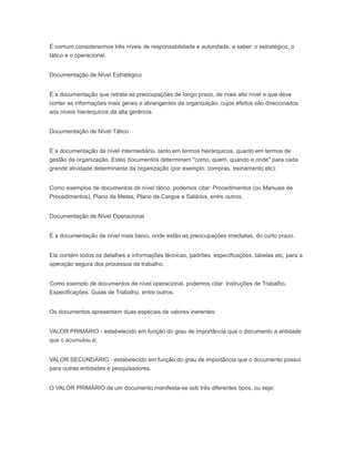 É comum considerarmos três níveis de responsabilidade e autoridade, a saber: o estratégico, o
tático e o operacional.
Documentação de Nível Estratégico
É a documentação que retrata as preocupações de longo prazo, de mais alto nível e que deve
conter as informações mais gerais e abrangentes da organização, cujos efeitos são direcionados
aos níveis hierárquicos da alta gerência.
Documentação de Nível Tático
É a documentação de nível intermediário, tanto em termos hierárquicos, quanto em termos de
gestão da organização. Estes documentos determinam "como, quem, quando e onde" para cada
grande atividade determinante da organização (por exemplo: compras, treinamento etc).
Como exemplos de documentos de nível tático, podemos citar: Procedimentos (ou Manuais de
Procedimentos), Plano de Metas, Plano de Cargos e Salários, entre outros.
Documentação de Nível Operacional
É a documentação de nível mais baixo, onde estão as preocupações imediatas, do curto prazo.
Ela contém todos os detalhes e informações técnicas, padrões, especificações, tabelas etc, para a
operação segura dos processos de trabalho.
Como exemplo de documentos de nível operacional, podemos citar: Instruções de Trabalho,
Especificações, Guias de Trabalho, entre outros.
Os documentos apresentam duas espécies de valores inerentes:
VALOR PRIMÁRIO - estabelecido em função do grau de importância que o documento a entidade
que o acumulou e;
VALOR SECUNDÁRIO - estabelecido em função do grau de importância que o documento possui
para outras entidades e pesquisadores.
O VALOR PRIMÁRIO de um documento manifesta-se sob três diferentes tipos, ou seja:
 