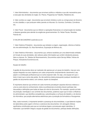1. Valor Administrativo - documentos que envolvem política e métodos e que são necessários para
a execução das atividades do órgão. Ex: Planos, Programas de Trabalho, Relatórios etc;
2. Valor Jurídico ou Legal - documentos que envolvem direitos a curto ou a longo prazo do Governo
ou dos cidadãos, e que produzem efeito perante os tribunais. Ex: Acordos, Contratos, Convênios
etc;
3. Valor Fiscal - documentos que se referem a operações financeiras e à comprovação de receitas
e despesa geradas para atender às exigências governamentais. Ex: Notas Fiscais, Receitas,
Faturas etc.
O VALOR SECUNDÁRIO subdivide-se em:
1. Valor Histórico Probatório - documentos que retratam a origem, organização, reforma e história
de uma administração. Ex: Atos Normativos, Exposição de Motivos etc;
2. Valor Histórico Informativo - documentos que, embora recebidos por uma determinada entidade
em função de suas atividades, são valiosos pelas informações que contém retratando pessoas,
fatos ou épocas. Ex: Tabelas de Recenseamento, Documentos sobre Serviço Militar, Índices de
Preços, Indicadores Económicos etc.
Equipe de trabalho
A gestão de documentos deve ser realizada não apenas por um grupo de trabalho, mas por uma
equipe integrada nos seus objetivos com cada componente compreendendo claramente o seu
papel e a contribuição profissional que os outros esperam dele. Ou seja, uma equipe em que o
todo é maior que a soma das partes. Se não partirmos deste pressuposto qualquer resultado em
gestão de documentos estará, com certeza, aquém do desejável.
É importante observar que embora em cada momento prevaleçam aspectos técnicos relativos a
uma ou outra área do conhecimento, todos os profissionais envolvidos devem participar das
discussões e definições para todas as fases de vida do documento. Por exemplo, quando se trata
da produção, tramitação e uso corrente dos documentos, podemos supor que é maior a influência
do administrador, que identifica competências, subordinações e os fluxos de trabalho; e do técnico
de informática, que propõe alternativas eletrônicas para a produção de formulários e fluxogramas.
Mas, neste momento, é importante também a presença do documentalista, o qual detendo noções
de diplomática pode sugerir a forma e a estrutura dos documentos. Um advogado oferece
significativa contribuição para que as normativas legais e processuais sejam atendidas. O
historiador, que também integra a equipe de gestão de documentos, participa destas definições,
 