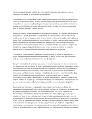 pois orienta quanto ao valor histórico das informações registradas, valor este nem sempre
considerado na análise de profissionais de outras áreas.
O conservador, cuja formação está voltada para a preservação física dos suportes da informação,
propõe os cuidados necessários desde o momento da produção do documento, tendo em vista a
necessidade da sua preservação ao longo do tempo. E o arquivista já pode elaborar métodos de
arquivamento que facilitem a recuperação das informações contidas nos documentos sobre as
quais se define a produção, o trâmite e o uso.
A avaliação constitui uma etapa essencial da gestão de documentos. É a fase em que se define a
eliminação ou a guarda, temporária ou permanente, de um documento. É o momento em que
também, mais do que em qualquer outro, deve ser levada em conta a formação multidisciplinar da
equipe. Toda e qualquer observação de um componente da equipe merece respeito e atenção dos
demais. Uma avaliação documental inadequada, por menor que seja, pode causar prejuízos
administrativos, financeiros e histórico-culturais e, sob determinadas circunstâncias, irreparáveis.
Desta forma, a equipe de gestão de documentos pode e deve contar, na fase da avaliação
documental, com outros profissionais especializados nos assuntos pertinentes.
Outro aspecto fundamental para o adequado desenvolvimento da gestão de documentos é a
noção, por parte de todos os profissionais envolvidos na gestão, do ciclo vital dos documentos,
ainda que cada um deles atue somente numa fase do ciclo vital.
O arquivo intermediário da empresa, que guarda os documentos que já não são de uso corrente
nos setores, mas que por motivos de ordem legal ou administrativa ainda são preservados, recebe
a documentação conforme as normas estabelecidas pela gestão, dentro dos prazos previstos na
tabela de temporalidade de documentos e de acordo com os procedimentos de transferência:
cronograma, acondicionamento, descrição e relação dos documentos a serem transferidos. Este
conjunto de orientações só pode ser definido por uma consonância entre os setores
produtores/acumuladores e a administração do arquivo intermediário. A construção deste elo, na
verdade um feixe de relações que primordialmente devem ser institucionais e administrativas, mas
que não perdem a sua dimensão humana e pessoal, se faz por meio da equipe de gestão.
O acervo de valor histórico, a ser guardado no arquivo permanente, também é fruto das
elaborações técnicas da gestão de documentos. Como vimos acima, o historiador deve fazer parte
de uma equipe de gestão, sobretudo nas instituições públicas. Sua função é garantir que
documentos de valor histórico, alguns imbuídos deste valor já na sua produção, outros que o
adquirem ao longo de sua existência, após cumprirem os prazos de guarda no arquivo corrente
elou intermediário, sejam recolhidos ao arquivo permanente, permitindo ao arquivo o cumprimento
de sua função de preservação da memória documental da instituição à qual pertence. Nesta tarefa
o relacionamento com o responsável pelo arquivo permanente que, no Brasil, em geral é um
historiador deve ser constante, pois este supostamente tem a experiência das demandas atuais no
campo da pesquisa histórico-social e, especificamente, dos documentos ou assuntos pesquisados
 