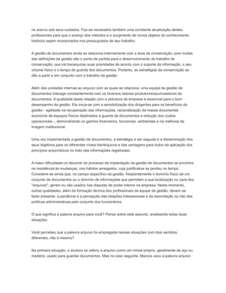 no acervo sob seus cuidados. Faz-se necessário também uma constante atualização destes
profissionais para que o avanço dos métodos e o surgimento de novos objetos do conhecimento
histórico sejam incorporados nos pressupostos de seu trabalho.
A gestão de documentos ainda se relaciona internamente com a área de conservação, pois muitas
das definições da gestão são o ponto de partida para o desenvolvimento do trabalho de
conservação, que irá hierarquizar suas prioridades de acordo com o suporte da informação, o seu
volume físico e o tempo de guarda dos documentos. Portanto, as estratégias da conservação se
dão a partir e em conjunto com o trabalho da gestão.
Além das unidades internas ao arquivo com as quais se relaciona, uma equipe de gestão de
documentos interage constantemente com os diversos setores produtores/acumuladores de
documentos. A qualidade desta relação com a estrutura da empresa é essencial para o bom
desempenho da gestão. Ela inicia-se com a sensibilização dos dirigentes para os benefícios da
gestão - agilidade na recuperação das informações, racionalização da massa documental,
economia de espaços físicos destinados à guarda de documentos e redução dos custos
operacionais -, demonstrando os ganhos financeiros, funcionais, ambientais e na melhoria da
imagem institucional.
Uma vez implementada a gestão de documentos, a estratégia a ser seguida é a disseminação dos
seus objetivos para os diferentes níveis hierárquicos e das vantagens para todos da aplicação dos
princípios arquivísticos no trato das informações registradas.
A maior dificuldade no decorrer do processo de implantação da gestão de documentos se encontra
na resistência às mudanças, nos hábitos arraigados, cuja justificativa se perdeu no tempo.
Considere-se ainda que, no campo específico da gestão, freqüentemente o domínio físico de um
conjunto de documentos ou o domínio de informações que permitam a sua localização no caos dos
"arquivos", geram ou são usados nas disputas de poder interno na empresa. Neste momento,
outras qualidades, além da formação técnica dos profissionais da equipe de gestão, devem se
fazer presente: a paciência e a percepção das relações interpessoais e da assimilação ou não das
políticas administrativas pelo conjunto dos funcionários.
O que significa a palavra arquivo para você? Pense sobre este assunto, analisando estas duas
situações.
Você percebeu que a palavra arquivo foi empregada nessas situações com dois sentidos
diferentes, não é mesmo?
Na primeira situação, a doutora se referiu a arquivo como um móvel próprio, geralmente de aço ou
madeira, usado para guardar documentos. Mas no caso seguinte, Marcos usou a palavra arquivo
 