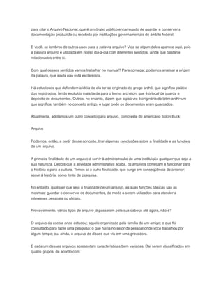 para citar o Arquivo Nacional, que é um órgão público encarregado de guardar e conservar a
documentação produzida ou recebida por instituições governamentais de âmbito federal.
E você, se lembrou de outros usos para a palavra arquivo? Veja se algum deles aparece aqui, pois
a palavra arquivo é utilizada em nosso dia-a-dia com diferentes sentidos, ainda que bastante
relacionados entre si.
Com qual desses sentidos vamos trabalhar no manual? Para começar, podemos analisar a origem
da palavra, que ainda não está esclarecida.
Há estudiosos que defendem a idéia de ela ter se originado do grego arché, que significa palácio
dos registrados, tendo evoluído mais tarde para o termo archeion, que é o local de guarda e
depósito de documentos. Outros, no entanto, dizem que a palavra é originária do latim archivum
que significa, também no conceito antigo, o lugar onde os documentos eram guardados.
Atualmente, adotamos um outro conceito para arquivo, como este do americano Solon Buck:
Arquivo
Podemos, então, a partir desse conceito, tirar algumas conclusões sobre a finalidade e as funções
de um arquivo.
A primeira finalidade de um arquivo é servir à administração de uma instituição qualquer que seja a
sua natureza. Depois que a atividade administrativa acaba, os arquivos começam a funcionar para
a história e para a cultura. Temos aí a outra finalidade, que surge em conseqüência da anterior:
servir à história, como fonte de pesquisa.
No entanto, qualquer que seja a finalidade de um arquivo, as suas funções básicas são as
mesmas: guardar e conservar os documentos, de modo a serem utilizados para atender a
interesses pessoais ou oficiais.
Provavelmente, vários tipos de arquivo já passaram pela sua cabeça até agora, não é?
O arquivo da escola onde estudou; aquele organizado pela família de um amigo; o que foi
consultado para fazer uma pesquisa; o que havia no setor de pessoal onde você trabalhou por
algum tempo; ou, ainda, o arquivo de discos que viu em uma gravadora.
E cada um desses arquivos apresentam características bem variadas. Daí serem classificados em
quatro grupos, de acordo com:
 