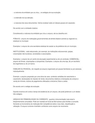 - a natureza da entidade que os criou; - os estágios de sua evolução;
- a extensão da sua atenção;
- a natureza dos seus documentos. Vamos analisar cada um desses grupos em separado.
De acordo com a entidade criadora
Considerando a natureza da entidade que criou o arquivo, ele se classifica em:
PÚBLICO - arquivo de instituições governamentais de âmbito federal (central ou regional) ou
estadual ou municipal.
Exemplos: o arquivo de uma secretaria estadual de saúde ou da prefeitura de um município.
INSTITUCIONAL - está relacionado, por exemplo, às instituições educacionais, igrejas,
corporações não-lucrativas, sociedades e associações.
Exemplos: o arquivo de um centro de educação experimental ou de um sindicato. COMERCIAL-
arquivo de firmas, corporações e companhias. Exemplos: o arquivo de uma loja, de um escritório
de engenharia ou de um banco.
FAMILIAR OU PESSOAL- diz respeito ao arquivo organizado por grupos familiares ou por pessoas,
individualmente.
Exemplo: o arquivo preparado por uma dona de casa, contendo certidões de nascimento e
casamento; declarações de imposto de renda; documentos relativos a transações de compra e
venda de imóveis; recibos de pagamentos efetuados a terceiros; fotos e cartas.
De acordo com o estágio de evolução
Quando levamos em conta o tempo de existência de um arquivo, ele pode pertencer a um destes
três estágios:
ARQUIVO DE PRIMEIRA IDADE OU CORRENTE - guarda a documentação mais atual e
freqüentemente consultada. Pode ser mantido em local de fácil acesso para facilitar a consulta.
Somente os funcionários da instituição têm competência sobre o seu trato, classificação e
utilização. O arquivo corrente é também conhecido como arquivo de movimento.
 