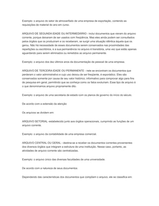 Exemplo: o arquivo do setor de almoxarifado de uma empresa de exportação, contendo as
requisições de material do ano em curso.
ARQUIVO DE SEGUNDA IDADE OU INTERMEDIÁRIO - inclui documentos que vieram do arquivo
corrente, porque deixaram de ser usados com freqüência. Mas eles ainda podem ser consultados
pelos órgãos que os produziram e os receberam, se surgir uma situação idêntica àquela que os
gerou. Não há necessidade de esses documentos serem conservados nas proximidades das
repartições ou escritórios, e a sua permanência no arquivo é transitória, uma vez que estão apenas
aguardando para serem eliminados ou remetidos ao arquivo permanente.
Exemplo: o arquivo dos dez últimos anos da documentação de pessoal de uma empresa.
ARQUIVO DE TERCEIRA IDADE OU PERMANENTE - nele se encontram os documentos que
perderam o valor administrativo e cujo uso deixou de ser freqüente, é esporádico. Eles são
conservados somente por causa de seu valor histórico, informativo para comprovar algo para fins
de pesquisa em geral, permitindo que se conheça como os fatos evoluíram. Esse tipo de arquivo é
o que denominamos arquivo propriamente dito.
Exemplo: o arquivo de uma secretaria de estado com os planos de governo do início do século.
De acordo com a extensão da atenção
Os arquivos se dividem em:
ARQUIVO SETORIAL -estabelecido junto aos órgãos operacionais, cumprindo as funções de um
arquivo corrente.
Exemplo: o arquivo da contabilidade de uma empresa comercial.
ARQUIVO CENTRAL OU GERAL - destina-se a receber os documentos correntes provenientes
dos diversos órgãos que integram a estrutura de uma instituição. Nesse caso, portanto, as
atividades de arquivo corrente são centralizadas.
Exemplo: o arquivo único das diversas faculdades de uma universidade.
De acordo com a natureza de seus documentos
Dependendo das características dos documentos que compõem o arquivo, ele se classifica em:
 
