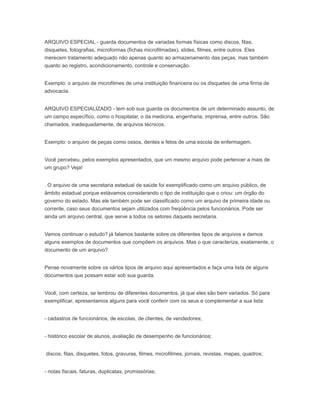ARQUIVO ESPECIAL - guarda documentos de variadas formas físicas como discos, fitas,
disquetes, fotografias, microformas (fichas microfilmadas), slides, filmes, entre outros. Eles
merecem tratamento adequado não apenas quanto ao armazenamento das peças, mas também
quanto ao registro, acondicionamento, controle e conservação.
Exemplo: o arquivo de microfilmes de uma instituição financeira ou os disquetes de uma firma de
advocacia.
ARQUIVO ESPECIALIZADO - tem sob sua guarda os documentos de um determinado assunto, de
um campo específico, como o hospitalar, o da medicina, engenharia, imprensa, entre outros. São
chamados, inadequadamente, de arquivos técnicos.
Exemplo: o arquivo de peças como ossos, dentes e fetos de uma escola de enfermagem.
Você percebeu, pelos exemplos apresentados, que um mesmo arquivo pode pertencer a mais de
um grupo? Veja!
. O arquivo de uma secretaria estadual de saúde foi exemplificado como um arquivo público, de
âmbito estadual porque estávamos considerando o tipo de instituição que o criou: um órgão do
governo do estado. Mas ele também pode ser classificado como um arquivo de primeira idade ou
corrente, caso seus documentos sejam utilizados com freqüência pelos funcionários. Pode ser
ainda um arquivo central, que serve a todos os setores daquela secretaria.
Vamos continuar o estudo? já falamos bastante sobre os diferentes tipos de arquivos e demos
alguns exemplos de documentos que compõem os arquivos. Mas o que caracteriza, exatamente, o
documento de um arquivo?
Pense novamente sobre os vários tipos de arquivo aqui apresentados e faça uma lista de alguns
documentos que possam estar sob sua guarda.
Você, com certeza, se lembrou de diferentes documentos, já que eles são bem variados. Só para
exemplificar, apresentamos alguns para você conferir com os seus e complementar a sua lista:
- cadastros de funcionários, de escolas, de clientes, de vendedores;
- histórico escolar de alunos, avaliação de desempenho de funcionários;
discos, fitas, disquetes, fotos, gravuras, filmes, microfilmes, jornais, revistas, mapas, quadros;
- notas fiscais, faturas, duplicatas, promissórias;
 