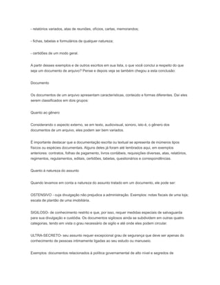 - relatórios variados, atas de reuniões, ofícios, cartas, memorandos;
- fichas, tabelas e formulários de qualquer natureza;
- certidões de um modo geral.
A partir desses exemplos e de outros escritos em sua lista, o que você conclui a respeito do que
seja um documento de arquivo? Pense e depois veja se também chegou a esta conclusão:
Documento
Os documentos de um arquivo apresentam características, conteúdo e formas diferentes. Daí eles
serem classificados em dois grupos:
Quanto ao gênero
Considerando o aspecto externo, se em texto, audiovisual, sonoro, isto é, o gênero dos
documentos de um arquivo, eles podem ser bem variados.
É importante destacar que a documentação escrita ou textual se apresenta de inúmeros tipos
físicos ou espécies documentais. Alguns deles já foram até lembrados aqui, em exemplos
anteriores: contratos, folhas de pagamento, livros contábeis, requisições diversas, atas, relatórios,
regimentos, regulamentos, editais, certidões, tabelas, questionários e correspondências.
Quanto à natureza do assunto
Quando levamos em conta a natureza do assunto tratado em um documento, ele pode ser:
OSTENSIVO - cuja divulgação não prejudica a administração. Exemplos: notas fiscais de uma loja;
escala de plantão de uma imobiliária.
SIGILOSO- de conhecimento restrito e que, por isso, requer medidas especiais de salvaguarda
para sua divulgação e custódia. Os documentos sigilosos ainda se subdividem em outras quatro
categorias, tendo em vista o grau necessário de sigilo e até onde eles podem circular.
ULTRA-SECRETO- seu assunto requer excepcional grau de segurança que deve ser apenas do
conhecimento de pessoas intimamente ligadas ao seu estudo ou manuseio.
Exemplos: documentos relacionados à política governamental de alto nível e segredos de
 