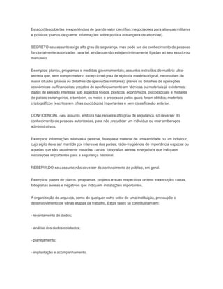 Estado (descobertas e experiências de grande valor científico; negociações para alianças militares
e políticas; planos de guerra; informações sobre política estrangeira de alto nível).
SECRETO-seu assunto exige alto grau de segurança, mas pode ser cio conhecimento de pessoas
funcionalmente autorizadas para tal, ainda que não estejam intimamente ligadas ao seu estudo ou
manuseio.
Exemplos: planos, programas e medidas governamentais; assuntos extraídos de matéria ultra-
secreta que, sem comprometer o excepcional grau de sigilo da matéria original, necessitam de
maior difusão (planos ou detalhes de operações militares); planos ou detalhes de operações
econômicas ou financeiras; projetos de aperfeiçoamento em técnicas ou materiais já existentes;
dados de elevado interesse sob aspectos físicos, políticos, econômicos, psicossociais e militares
de países estrangeiros, e também, os meios e processos pelos quais foram obtidos; materiais
criptográficos (escritos em cifras ou códigos) importantes e sem classificação anterior.
CONFIDENCIAL -seu assunto, embora não requeira alto grau de segurança, só deve ser do
conhecimento de pessoas autorizadas, para não prejudicar um indivíduo ou criar embaraços
administrativos.
Exemplos: informações relativas a pessoal, finanças e material de uma entidade ou um indivíduo,
cujo sigilo deve ser mantido por interesse das partes; rádio-freqüência de importância especial ou
aquelas que são usualmente trocadas; cartas, fotografias aéreas e negativos que indiquem
instalações importantes para a segurança nacional.
RESERVADO-seu assunto não deve ser do conhecimento do público, em geral.
Exemplos: partes de planos, programas, projetos e suas respectivas ordens e execução; cartas,
fotografias aéreas e negativos que indiquem instalações importantes.
A organização de arquivos, como de qualquer outro setor de uma instituição, pressupõe o
desenvolvimento de várias etapas de trabalho, Estas fases se constituiriam em:
- levantamento de dados;
- análise dos dados coletados;
- planejamento;
- implantação e acompanhamento.
 