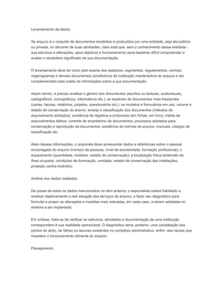 Levantamento de dados
Se arquivo é o conjunto de documentos recebidos e produzidos por uma entidade, seja ela pública
ou privada, no decorrer de suas atividades, claro está que, sem o conhecimento dessa entidade -
sua estrutura e alterações, seus objetivos e funcionamento seria bastante difícil compreender e
avaliar o verdadeiro significado de sua documentação.
O levantamento deve ter início pelo exame dos estatutos, regimentos, regulamentos, normas,
organogramas e demais documentos constitutivos da instituição mantenedora do arquivo e ser
complementado pela coleta de informações sobre a sua documentação.
Assim sendo, é preciso analisar o gênero dos documentos (escritos ou textuais, audiovisuais,
cartográficos, iconográficos, informáticos etc.); as espécies de documentos mais freqüentes
(cartas, faturas, relatórios, projetos, questionários etc.); os modelos e formulários em uso; volume e
estado de conservação do acervo; arranjo e classificação dos documentos (métodos de
arquivamento adotados); existência de registros e protocolos (em fichas, em livro); média de
arquivamentos diários; controle de empréstimo de documentos; processos adotados para
conservação e reprodução de documentos; existência de normas de arquivo, manuais, códigos de
classificação etc.
Além dessas informações, o arquivista deve acrescentar dados e referências sobre o pessoal
encarregado do arquivo (número de pessoas, nível de escolaridade, formação profissional); o
equipamento (quantidade, modelos, estado de conservação); a localização física (extensão da
Área ocupada, condições de iluminação, umidade, estado de conservação das instalações,
proteção contra incêndio).
Análise dos dados coletados
De posse de todos os dados mencionados no item anterior, o especialista estará habilitado a
analisar objetivamente a real situação dos serviços de arquivo, e fazer seu diagnóstico para
formular e propor as alterações e medidas mais indicadas, em cada caso, a serem adotadas no
sistema a ser implantado.
Em síntese, trata-se de verificar se estrutura, atividades e documentação de uma instituição
correspondem A sua realidade operacional. O diagnóstico seria, portanto, uma constatação dos
pontos de atrito, de falhas ou lacunas existentes no complexo administrativo, enfim, das razoes que
impedem o funcionamento eficiente do arquivo.
Planejamento
 