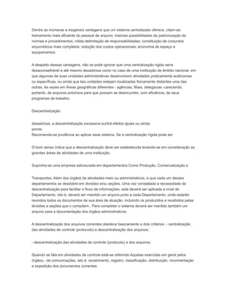 Dentre as inúmeras e inegáveis vantagens que um sistema centralizado oferece, citam-se:
treinamento mais eficiente do pessoal de arquivo; maiores possibilidades de padronização de
normas e procedimentos; nítida delimitação de responsabilidades; constituição de conjuntos
arquivísticos mais completos; redução dos custos operacionais; economia de espaço e
equipamentos.
A despeito dessas vantagens, não se pode ignorar que uma centralização rígida seria
desaconselhável e até mesmo desastrosa como no caso de uma instituição de âmbito nacional, em
que algumas de suas unidades administrativas desenvolvem atividades praticamente autônomas
ou específicas, ou ainda que tais unidades estejam localizadas fisicamente distantes uma das
outras, As vezes em Áreas geográficas diferentes - agências, filiais, delegacias -carecendo,
portanto, de arquivos próximos para que possam se desincumbir, com eficiência, de seus
programas de trabalho.
Descentralização
desastrosa, a descentralização excessiva surtirá efeitos iguais ou ainda
piores
Recomenda-se prudência ao aplicar esse sistema. Se a centralização rígida pode ser
O bom senso indica que a descentralização deve ser estabelecida levando-se em consideração as
grandes áreas de atividades de uma instituição.
Suponha-se uma empresa estruturada em departamentos Como Produção, Comercialização e
Transportes, Além dos órgãos de atividades-meio ou administrativos, e que cada um desses
departamentos se desdobre em divisões e/ou seções. Uma vez constatada a necessidade da
descentralização para facilitar o fluxo de informações, esta deverá ser aplicada a nível de
Departamento, isto é, deverá ser mantido um arquivo junto a cada Departamento, onde estarão
reunidos todos os documentos de sua área de atuação, incluindo os produzidos e recebidos pelas
divisões e seções que o compõem.. Para completar o sistema deverá ser mantido também um
arquivo para a documentação dos órgãos administrativos.
A descentralização dos arquivos correntes obedece basicamente a dois critérios: - centralização
das atividades de controle (protocolo) e descentralização dos arquivos;
- descentralização das atividades de controle (protocolo) e dos arquivos.
Quando se fala em atividades de controle está-se referindo Aquelas exercidas em geral pelos
órgãos.- de comunicações, isto é: recebimento, registro, classificação, distribuição, movimentação
e expedição dos documentos correntes.
 
