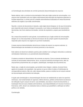 a) Centralização das atividades de controle (protocolo) descentralização dos arquivos
Neste sistema, todo o controle da documentação é feito pelo órgão central de comunicações, e os
arquivos são localizados junto aos órgãos responsáveis pela execução de programas especiais ou
funções específicas, ou ainda junto As unidades administrativas localizadas em áreas fisicamente
distantes dos órgãos a que estão subordinadas.
Quando o volume de documentos é reduzido, cada órgão deverá designar um de seus funcionários
para responder pelo arquivo entregue A sua guarda, e por todas as operações de arquivamento
decorrentes, tais Como abertura de dossiês, controle de empréstimo, preparo para transferência
etc.
Se a massa documental for muito grande, é aconselhável que o órgão central de comunicações
designe um ou mais arquivistas ou técnicos de arquivo de seu próprio quadro de pessoal para
responder pelos arquivos nos órgãos em que forem localizados.
A esses arquivos descentralizados denomina-se núcleos de arquivo ou arquivos setoriais. b)
Descentralização das atividades de controle (protocolo) e dos arquivos
Este sistema só deverá ser adotado quando puder substituir com vantagens relevantes os sistemas
centralizados tradicionais ou os parcialmente descentralizados.
O sistema consiste em descentralizar não somente os arquivos, Como as demais atividades de
controle já mencionadas anteriormente, isto é, os arquivos setoriais encarregar-se-ão, além do
arquivamento propriamente dito, do registro, classificação, tramitação dos documentos etc.
Neste caso, o órgão de comunicações, que também deve integrar o sistema, funciona Como
agente de recepção e de expedição, mas apenas no que se refere A coleta e A distribuição da
correspondência externa. Não raro, além dessas tarefas, passa a constituir-se em arquivo setorial
da documentação administrativo da instituição.
A opção pela centralização ou descentralização não deve ser estabelecida ao sabor de caprichos
individuais, mas fundamentada em rigorosos critérios técnicos, perfeito conhecimento da estrutura
da instituição A qual o arquivo irá servir, suas atividades, seus tipos e volume de documentos, a
localização física de suas unidades administrativas, suas disponibilidades em recursos humanos e
financeiros, enfim, devem ser analisados todos os fatores que possibilitem a definição da melhor
política a ser adotada.
Coordenação
 