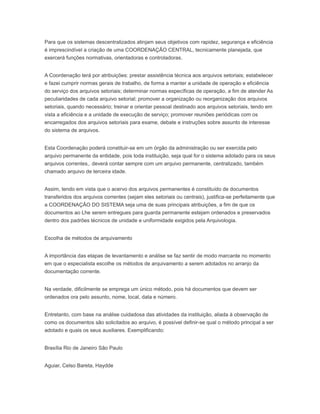 Para que os sistemas descentralizados atinjam seus objetivos com rapidez, segurança e eficiência
é imprescindível a criação de uma COORDENAÇÃO CENTRAL, tecnicamente planejada, que
exercerá funções normativas, orientadoras e controladoras.
A Coordenação terá por atribuições: prestar assistência técnica aos arquivos setoriais; estabelecer
e fazei cumprir normas gerais de trabalho, de forma a manter a unidade de operação e eficiência
do serviço dos arquivos setoriais; determinar normas específicas de operação, a fim de atender As
peculiaridades de cada arquivo setorial; promover a organização ou reorganização dos arquivos
setoriais, quando necessário; treinar e orientar pessoal destinado aos arquivos setoriais, tendo em
vista a eficiência e a unidade de execução de serviço; promover reuniões periódicas com os
encarregados dos arquivos setoriais para exame, debate e instruções sobre assunto de interesse
do sistema de arquivos.
Esta Coordenação poderá constituir-se em um órgão da administração ou ser exercida pelo
arquivo permanente da entidade, pois toda instituição, seja qual for o sistema adotado para os seus
arquivos correntes,. deverá contar sempre com um arquivo permanente, centralizado, também
chamado arquivo de terceira idade.
Assim, tendo em vista que o acervo dos arquivos permanentes é constituído de documentos
transferidos dos arquivos correntes (sejam eles setoriais ou centrais), justifica-se perfeitamente que
a COORDENAÇÃO DO SISTEMA seja uma de suas principais atribuições, a fim de que os
documentos ao Lhe serem entregues para guarda permanente estejam ordenados e preservados
dentro dos padrões técnicos de unidade e uniformidade exigidos pela Arquivologia.
Escolha de métodos de arquivamento
A importância das etapas de levantamento e análise se faz sentir de modo marcante no momento
em que o especialista escolhe os métodos de arquivamento a serem adotados no arranjo da
documentação corrente.
Na verdade, dificilmente se emprega um único método, pois há documentos que devem ser
ordenados ora pelo assunto, nome, local, data e número.
Entretanto, com base na análise cuidadosa das atividades da instituição, aliada à observação de
como os documentos são solicitados ao arquivo, é possível definir-se qual o método principal a ser
adotado e quais os seus auxiliares. Exemplificando:
Brasília Rio de Janeiro São Paulo
Aguiar, Celso Bareta, Haydde
 