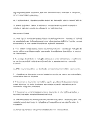 segurança da sociedade e do Estado, bem como à inviolabilidade da intimidade, da vida privada,
da honra e da imagem das pessoas.
Art. 5º A Administração Pública franqueará a consulta aos documentos públicos na forma desta lei.
Art. 6º Fica resguardado o direito de indenização pelo dano material ou moral decorrente da
violação do sigilo, sem prejuízo das ações penal, civil e administrativa.
Dos Arquivos Públicos
Art. 7º Os arquivos públicos são os conjuntos de documentos produzidos e recebidos, no exercício
de suas atividades, por órgãos públicos de âmbito federal, estadual, do Distrito Federal e municipal
em decorrência de suas funções administrativas, legislativas e judiciárias.
§ 1º São também públicos os conjuntos de documentos produzidos e recebidos por instituições de
caráter público, por entidades privadas encarregadas da gestão de serviços públicos no exercício
de suas atividades.
§ 2º A cessação de atividades de instituições públicas e de caráter público implica o recolhimento
de sua documentação à instituição arquivística pública ou a sua transferência à instituição
sucessora.
Art. 8º Os documentos públicos são identificados como correntes, intermediários e permanentes.
§ 1º Consideram-se documentos correntes aqueles em curso ou que, mesmo sem movimentação,
constituam de consultas freqüentes.
§ 2º Consideram-se documentos intermediários aqueles que, não sendo de uso corrente nos
órgãos produtores, por razões de interesse administrativo, aguardam a sua eliminação ou
recolhimento para guarda permanente.
§ 3º Consideram-se permanentes os conjuntos de documentos de valor histórico, probatório e
informativo que devem ser definitivamente preservados.
Art. 9º A eliminação de documentos produzidos por instituições públicas e de caráter público será
realizada mediante autorização da instituição arquivística pública, na sua específica esfera de
competência.
Art. 10º Os documentos de valor permanente são inalienáveis e imprescritíveis.
 