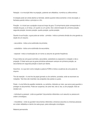 Notação - é a inscrição feita na projeção, podendo ser alfabética, numérica ou alfanumérica.
A notação pode ser ainda aberta ou fechada. aberta quando indica somente o início da seção, e
fechada quando indica o princípio e o fim.
Posição - é o local que a projeção ocupa ao longo da guia. O comprimento pode corresponder à
metade da guia, a um terço, um quarto ou um quinto. Daí a denominação de: primeira posição,
segunda posição, terceira posição, quarta posição, quinta posição.
Quanto à sua função, a guia pode ser ainda: - primária - indica a primeira divisão de uma gaveta ou
seção de um arquivo;
- secundária - indica uma subdivisão da primária;
- subsidiária - indica uma subdivisão da secundária;
- especial - indica a localização de um nome ou assunto de grande freqüência.
O que indica se uma guia é primária, secundária, subsidiaria ou especial é a notação e não a
projeção. O ideal seria que as guias primárias estivessem sempre em primeira posição, as
secundárias em segunda posição e assim por diante.
Guia-fora - é a que tem como notação a palavra FORA e indica a ausência de uma pasta do
arquivo.
Tira de inserção - é uma tira de papel gomado ou de cartolina, picotada, onde se escrevem as
notações. Tais tiras são inseridas nas projeções das pastas ou guias.
Pasta - é uma folha de papelão resistente, ou cartolina, dobrada ao meio, que serve para guardar e
proteger os documentos. Pode ser suspensa, de corte reto, isto é, lisa, ou ter projeção. Elas se
dividem em:
- individual ou pessoal - onde se guardam' documentos referentes a um assunto ou pessoa em
ordem cronológica;
- miscelânea - onde se guardam documentos referentes a diversos assuntos ou diversas pessoas
em ordem alfabética e dentro de cada grupo, pela ordenação cronológica.
Material permanente
 