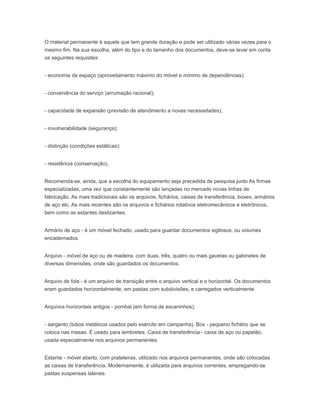 O material permanente é aquele que tem grande duração e pode ser utilizado várias vezes para o
mesmo fim. Na sua escolha, além do tipo e do tamanho dos documentos, deve-se levar em conta
os seguintes requisites:
- economia de espaço (aproveitamento máximo do móvel e mínimo de dependências);
- conveniência do serviço (arrumação racional);
- capacidade de expansão (previsão de atendimento a novas necessidades);
- invulnerabilidade (segurança);
- distinção (condições estáticas);
- resistência (conservação).
Recomenda-se, ainda, que a escolha do equipamento seja precedida de pesquisa junto As firmas
especializadas, uma vez que constantemente são lançadas no mercado novas linhas de
fabricação. As mais tradicionais são os arquivos, fichários, caixas de transferência, boxes, armários
de aço etc. As mais recentes são os arquivos e fichários rotativos eletromecânicos e eletrônicos,
bem como as estantes deslizantes.
Armário de aço - é um móvel fechado, usado para guardar documentos sigilosos, ou volumes
encadernados.
Arquivo - móvel de aço ou de madeira, com duas, três, quatro ou mais gavetas ou gabinetes de
diversas dimensões, onde são guardados os documentos.
Arquivo de fole - é um arquivo de transição entre o arquivo vertical e o horizontal. Os documentos
eram guardados horizontalmente, em pastas com subdivisões, e carregados verticalmente.
Arquivos horizontais antigos - pombal (em forma de escaninhos);
- sargento (tubos metálicos usados pelo exército em campanha). Box - pequeno fichário que se
coloca nas mesas. É usado para lembretes. Caixa de transferência - caixa de aço ou papelão,
usada especialmente nos arquivos permanentes.
Estante - móvel aberto, com prateleiras, utilizado nos arquivos permanentes, onde são colocadas
as caixas de transferência. Modernamente, é utilizada para arquivos correntes, empregando-se
pastas suspensas laterais.
 