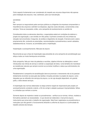 Outro aspecto fundamental a ser considerado diz respeito aos recursos disponíveis não apenas
para instalação dos arquivos, mas, sobretudo, para sua manutenção.
sensibilizá-
los
Nem sempre os responsáveis pelos serviços públicos ou dirigentes de empresas compreendem a
importância dos arquivos e admitem as despesas, algumas vezes elevadas, concernentes a tais
serviços. Toma-se necessária, então, uma campanha de esclarecimento no sentido de
Considerados todos os elementos descritos, o especialista estará em condições de elaborar o
projeto de organização, a ser dividido em três partes. A primeira constara de uma síntese da
situação real encontrada. A segunda, de análise e diagnóstico da situação. A terceira será o plano
propriamente dito, contendo as prescrições, recomendações e procedimentos a serem adotados,
estabelecendo-se, inclusive, as prioridades para a implantação.
Implantação e acompanhamento. Manuais de arquivo
Recomenda-se que a fase de implantação seja precedida de uma campanha de sensibilização que
atinja a todos os níveis hierárquicos envolvidos.
Esta campanha, feita por meio de palestras e reuniões, objetiva informar as alterações a serem
introduzidas nas rotinas de serviço e solicitar a cooperação de todos, numa tentativa de neutralizar
as resistências naturais que sempre ocorrem ao se tentar modificar o status que administrativo de
uma organização.
Paralelamente à campanha de sensibilização deve-se promover o treinamento não só do pessoal
diretamente envolvido na execução das tarefas e funções previstas no projeto de arquivo, como
daqueles que se utilizarão dos serviços de arquivo, ou de cuja atuação dependerá, em grande
parte, o êxito desses serviços.
A implantação das normas elaboradas na etapa anterior exigirá do responsável pelo projeto um
acompanhamento constante e atento, a fim de corrigir e adaptar quaisquer impropriedades, falhas
ou omissões que venham a ocorrer.
Somente depois de implantar e testar os procedimentos - verificar se as normas, rotinas, modelos e
formulários atendem as necessidades - é que deverá ser elaborado o manual de arquivo,
instrumento que coroa todo o trabalho de organização. Nele ficam registrados os procedimentos e
instruções que irão garantir o funcionamento eficiente e uniforme do arquivo e a continuidade do
trabalho através dos tempos.
 