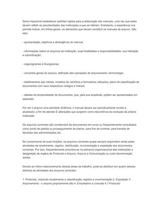 Seria impossível estabelecer padrões rígidos para a elaboração dos manuais, uma vez que estes
devem refletir as peculiaridades das instituições a que se referem. Entretanto, a experiência nos
permite indicar, em linhas gerais, os elementos que devem constituir os manuais de arquivo. São
eles:
- apresentação, objetivos e abrangência do manual;
- informações sobre os arquivos da instituição, suas finalidades e responsabilidades; sua interação
e subordinação;
- organogramas e fluxogramas;
- concertos gerais de arquivo, definição das operações de arquivamento; terminologia;
- detalhamento das rotinas, modelos de carimbos e formulários utilizados; plano de classificação de
documentos com seus respectivos códigos e índices;
- tabelas de temporalidade de documentos, que, pela sua amplitude, podem ser apresentadas em
separado.
Por ser o arquivo uma atividade dinâmica, o manual devera ser periodicamente revisto e
atualizado, a fim de atender É alterações que surgirem como decorrência da evolução da própria
instituição.
Os arquivos correntes são constituídos de documentos em curso ou freqüentemente consultados
como ponto de partida ou prosseguimento de planos, para fins de controle, para tomada de
decisões das administrações etc.
No cumprimento de suas funções, os arquivos correntes quase sempre respondem ainda pelas
atividades de recebimento, registro, distribuição, movimentação e expedição dos documentos
correntes. Por isso, freqüentemente encontra-se na estrutura organizacional das instituições a
designação de órgãos de Protocolo e Arquivo, Arquivo e Comunicação ou outra denominação
similar.
Devido ao íntimo relacionamento dessas áreas de trabalho, pode-se distribuir em quatro setores
distintos as atividades dos arquivos correntes:
1. Protocolo, incluindo recebimento e classificação; registro e movimentação 2. Expedição 3.
Arquivamento - o arquivo propriamente dito 4. Empréstimo e consulta 4.1 Protocolo
 
