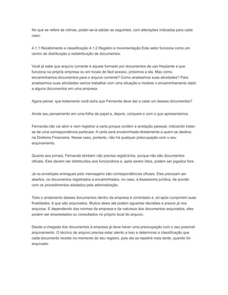 No que se refere às rotinas, poder-se-ia adotar as seguintes, com alterações indicadas para cada
caso:
4.1.1 Recebimento e classificação 4.1.2 Registro e movimentação Este setor funciona como um
centro de distribuição e redistribuição de documentos.
Você já sabe que arquivo corrente é aquele formado por documentos de uso freqüente e que
funciona na própria empresa ou em locais de fácil acesso, próximos a ela. Mas como
encaminhamos documentos para o arquivo corrente? Como analisamos suas atividades? Para
analisarmos suas atividades vamos trabalhar com uma situação e mostrar o encaminhamento dado
a alguns documentos em uma empresa.
Agora pense: que tratamento você acha que Fernanda deve dar a cada um desses documentos?
Anote seu pensamento em uma folha de papel e, depois, compare-o com o que apresentamos.
Fernanda não vai abrir e nem registrar a carta porque contém a anotação pessoal, indicando tratar-
se de uma correspondência particular. A carta será encaminhada diretamente a quem se destina,
na Diretoria Financeira. Nesse caso, portanto, não há qualquer preocupação com o seu
arquivamento.
Quanto aos jornais, Fernanda também não precisa registrá-los, porque não são documentos
oficiais. Eles devem ser distribuídos aos funcionários e, após serem lidos, podem ser jogados fora.
Já os envelopes entregues pelo mensageiro são correspondências oficiais. Eles precisam ser
abertos, os documentos registrados e encaminhados, no caso, à Assessoria jurídica, de acordo
com os procedimentos adotados pela administração.
Todo o andamento desses documentos dentro da empresa é controlado e, só após cumprirem suas
finalidades, é que são arquivados. Muitos deles até podem aguardar decisões e prazos já nos
arquivos. E dependendo das normas da empresa e da natureza dos documentos arquivados, eles
podem ser emprestados ou consultados no próprio local do arquivo.
Desde a chegada dos documentos à empresa já deve haver uma preocupação com o seu possível
arquivamento. O técnico de arquivo precisa estar atento a isso e determinar a classificação que
cada documento recebe no momento do seu registro, pois ela se repetirá mais tarde, quando for
arquivado.
 