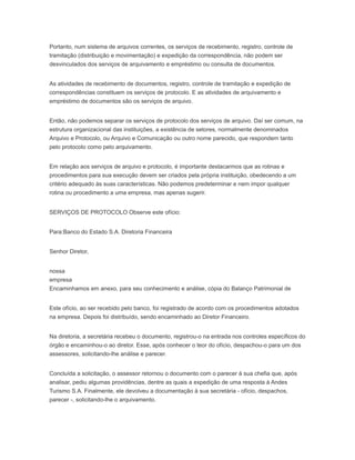 Portanto, num sistema de arquivos correntes, os serviços de recebimento, registro, controle de
tramitação (distribuição e movimentação) e expedição da correspondência, não podem ser
desvinculados dos serviços de arquivamento e empréstimo ou consulta de documentos.
As atividades de recebimento de documentos, registro, controle de tramitação e expedição de
correspondências constituem os serviços de protocolo. E as atividades de arquivamento e
empréstimo de documentos são os serviços de arquivo.
Então, não podemos separar os serviços de protocolo dos serviços de arquivo. Daí ser comum, na
estrutura organizacional das instituições, a existência de setores, normalmente denominados
Arquivo e Protocolo, ou Arquivo e Comunicação ou outro nome parecido, que respondem tanto
pelo protocolo como pelo arquivamento.
Em relação aos serviços de arquivo e protocolo, é importante destacarmos que as rotinas e
procedimentos para sua execução devem ser criados pela própria instituição, obedecendo a um
critério adequado às suas características. Não podemos predeterminar e nem impor qualquer
rotina ou procedimento a uma empresa, mas apenas sugerir.
SERVIÇOS DE PROTOCOLO Observe este ofício:
Para:Banco do Estado S.A. Diretoria Financeira
Senhor Diretor,
nossa
empresa
Encaminhamos em anexo, para seu conhecimento e análise, cópia do Balanço Patrimonial de
Este ofício, ao ser recebido pelo banco, foi registrado de acordo com os procedimentos adotados
na empresa. Depois foi distribuído, sendo encaminhado ao Diretor Financeiro.
Na diretoria, a secretária recebeu o documento, registrou-o na entrada nos controles específicos do
órgão e encaminhou-o ao diretor. Esse, após conhecer o teor do ofício, despachou-o para um dos
assessores, solicitando-lhe análise e parecer.
Concluída a solicitação, o assessor retornou o documento com o parecer à sua chefia que, após
analisar, pediu algumas providências, dentre as quais a expedição de uma resposta à Andes
Turismo S.A. Finalmente, ele devolveu a documentação à sua secretária - ofício, despachos,
parecer -, solicitando-lhe o arquivamento.
 