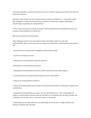 A secretária registrou a saída do documento em seus controles e depois encaminhou-o ao Setor de
Arquivo da empresa.
Veja que o ofício passou por vários setores dentro do Banco do Estado S.A., envolvendo tarefas
que constituem o serviço de protocolo de uma empresa: recebimento; registro; distribuição e
movimentação; expedição de correspondência.
E como esses serviços de protocolo funcionam? Que procedimentos são adotados para que eles
cumpram suas finalidades com eficiência?
Rotinas de recebimento e classificação
Cada instituição precisa criar suas próprias rotinas de trabalho, tendo em vista suas
particularidades. Mas, de um modo geral, as rotinas de recebimento e classificação de documentos
são:
- Recebimento da correspondência chegada à empresa pelo malote,
- Correios ou entregue em mãos.
- Separação da correspondência oficial da particular.
Distribuição da correspondência particular.
- Separação da correspondência oficial de caráter ostensivo das de caráter sigiloso.
- Encaminhamento da correspondência sigilosa aos seus destinatários.
- Abertura da correspondência ostensiva.
- Leitura da correspondência para tomada de conhecimento do assunto, verificando a existência de
antecedentes.
- Requisição dos antecedentes ao arquivo. Se eles não estiverem lá, o setor encarregado de
registro e movimentação informará onde se encontram e os solicitará, para ser feita a juntada, isto
é, agrupar, por exemplo, dois ou mais documentos, ou processos.
- Interpretação da correspondência e sua classificação de acordo com o código adotado pela
empresa e definido pelo arquivista.
 