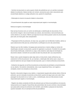 - Carimbo do documento no canto superior direito (de preferência com um carimbo numerador
datador do protocolo). Abaixo da data e do número, escrevemos para onde o documento será
encaminhado (destino) e o código atribuído a ele, quando foi classificado.
- Elaboração do resumo do assunto tratado no documento.
- Encaminhamento dos papéis ao setor responsável pelo registro e movimentação.
Rotinas de registro e movimentação
Esse serviço funciona como um centro de distribuição e redistribuição de documentos. Ali os
documentos chegam e são encaminhados aos setores, são devolvidos e reencaminhados aos
outros setores ou ao arquivo. Mesmo que algumas de suas rotinas possam variar de uma empresa
para outra, de modo geral, elas compreendem:
- Preparação da ficha de protocolo, em duas vias, que podem ser de diferentes modelos, dentre os
quais selecionamos três para seu conhecimento e verificação de como são preenchidas.
Observe que nos três modelos, há espaço para escrevermos o mesmo código ou número de
classificação colocado no documento, quando foi registrado no protocolo. E também há uma parte
denominada dístribuíção, andamento ou carga, onde anotamos cada etapa da tramitação do
documento (desde o momento de sua saída do setor de protocolo até o seu arquivamento).
Desse modo, quando desejamos saber algo sobre um documento, basta verificarmos seu
andamento na ficha de protocolo. Se, por exemplo, a destinação dele estiver para o arquivo, é
possível sabermos sob que notação ele está arquivado, que é a mesma atribuída ao documento.
- Acréscimo da segunda via da ficha de protocolo ao documento já carimbado e encaminhamento
ao seu destino. Se existirem antecedentes, eles e suas respectivas fichas, com registro e
anotações, devem ser anexados ao documento.
Quando o documento chegar ao seu destino, o responsável naquele setor precisa retirar a ficha de
protocolo, que só é anexada novamente ao documento quando ele seguir para outro setor. Essa
passagem do documento de um setor a outro, a redístribuição, deve ser feita através do setor
responsável pelo registro e movimentação.
- Registro dos dados constantes da ficha de protocolo para as fichas de procedência e de assunto,
rearquivando-as em seguida. Essas fichas são preenchidas não só para controlar a documentação
que passa pelos serviços de protocolo como também, para facilitar a pesquisa do documento,
quando necessário. Eis um exemplo de ficha de procedência
 