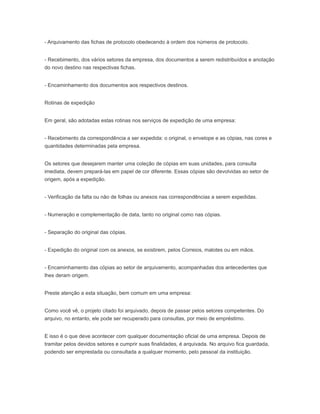 - Arquivamento das fichas de protocolo obedecendo à ordem dos números de protocolo.
- Recebimento, dos vários setores da empresa, dos documentos a serem redistribuídos e anotação
do novo destino nas respectivas fichas.
- Encaminhamento dos documentos aos respectivos destinos.
Rotinas de expedição
Em geral, são adotadas estas rotinas nos serviços de expedição de uma empresa:
- Recebimento da correspondência a ser expedida: o original, o envelope e as cópias, nas cores e
quantidades determinadas pela empresa.
Os setores que desejarem manter uma coleção de cópias em suas unidades, para consulta
imediata, devem prepará-las em papel de cor diferente. Essas cópias são devolvidas ao setor de
origem, após a expedição.
- Verificação da falta ou não de folhas ou anexos nas correspondências a serem expedidas.
- Numeração e complementação de data, tanto no original como nas cópias.
- Separação do original das cópias.
- Expedição do original com os anexos, se existirem, pelos Correios, malotes ou em mãos.
- Encaminhamento das cópias ao setor de arquivamento, acompanhadas dos antecedentes que
lhes deram origem.
Preste atenção a esta situação, bem comum em uma empresa:
Como você vê, o projeto citado foi arquivado, depois de passar pelos setores competentes. Do
arquivo, no entanto, ele pode ser recuperado para consultas, por meio de empréstimo.
E isso é o que deve acontecer com qualquer documentação oficial de uma empresa. Depois de
tramitar pelos devidos setores e cumprir suas finalidades, é arquivada. No arquivo fica guardada,
podendo ser emprestada ou consultada a qualquer momento, pelo pessoal da instituição.
 