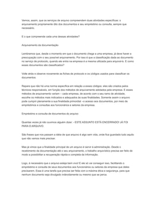 Vemos, assim, que os serviços de arquivo compreendem duas atividades específicas: o
arquivamento propriamente dito dos documentos e seu empréstimo ou consulta, sempre que
necessário.
E o que compreende cada uma dessas atividades?
Arquivamento da documentação
Lembramos que, desde o momento em que o documento chega a uma empresa, já deve haver a
preocupação com o seu possível arquivamento. Por isso é que a classificação dada ao documento
no serviço de protocolo, quando ele entra na empresa é a mesma utilizada para arquivá-lo. E como
esses documentos são classificados?
Volte atrás e observe novamente as fichas de protocolo e os códigos usados para classificar os
documentos.
Repare que não há uma norma específica em relação a esses códigos: eles são criados pelos
técnicos responsáveis, em função dos métodos de arquivamento adotados pela empresa. E esses
métodos de arquivamento variam – cada empresa, de acordo com o seu ramo de atividade,
escolhe os métodos mais indicados e adequados às suas finalidades. Somente assim o arquivo
pode cumprir plenamente a sua finalidade primordial –o acesso aos documentos, por meio de
empréstimos e consultas aos funcionários e setores da empresa.
Empréstimo e consulta de documentos do arquivo
Quantas vezes já não ouvimos alguém dizer: - ESTE ASSUNTO ESTÁ ENCERRADO! JÁ FOI
PARA O ARQUIVO.
São frases que nos passam a idéia de que arquivo é algo sem vida, onde fica guardado tudo aquilo
que não vamos mais precisar.
Mas já vimos que a finalidade principal de um arquivo é servir à administração. Desde o
recebimento da documentação até o seu arquivamento, o trabalho arquivístico precisa ser feito de
modo a possibilitar a recuperação rápida e completa da informação.
Logo, é necessário que o arquivo esteja bem vivo! E ele só vai conseguir isso, facilitando o
empréstimo e consulta de seus documentos aos funcionários ou setores da empresa que deles
precisarem. Essa é uma tarefa que precisa ser feita com a máxima ética e segurança, para que
nenhum documento seja divulgado indevidamente ou mesmo que se perca.
 