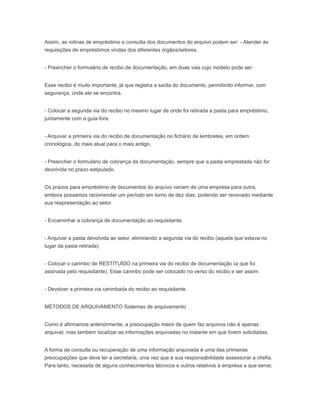 Assim, as rotinas de empréstimo e consulta dos documentos do arquivo podem ser: - Atender às
requisições de empréstimos vindas dos diferentes órgãos/setores.
- Preencher o formulário de recibo de documentação, em duas vias cujo modelo pode ser:
Esse recibo é muito importante, já que registra a saída do documento, permitindo informar, com
segurança, onde ele se encontra.
- Colocar a segunda via do recibo no mesmo lugar de onde foi retirada a pasta para empréstimo,
juntamente com a guia-fora.
- Arquivar a primeira via do recibo de documentação no fichário de lembretes, em ordem
cronológica, do mais atual para o mais antigo.
- Preencher o formulário de cobrança da documentação, sempre que a pasta emprestada não for
devolvida no prazo estipulado.
Os prazos para empréstimo de documentos do arquivo variam de uma empresa para outra,
embora possamos recomendar um período em torno de dez dias, podendo ser renovado mediante
sua reapresentação ao setor.
- Encaminhar a cobrança de documentação ao requisitante.
- Arquivar a pasta devolvida ao setor, eliminando a segunda via do recibo (aquela que estava no
lugar da pasta retirada).
- Colocar o carimbo de RESTITUÍDO na primeira via do recibo de documentação (a que foi
assinada pelo requisitante). Esse carimbo pode ser colocado no verso do recibo e ser assim:
- Devolver a primeira via carimbada do recibo ao requisitante.
MÉTODOS DE ARQUIVAMENTO Sistemas de arquivamento
Como é afirmamos anteriormente, a preocupação maior de quem faz arquivos não é apenas
arquivar, mas também localizar as informações arquivadas no instante em que forem solicitadas.
A forma de consulta ou recuperação de uma informação arquivada é uma das primeiras
preocupações que deve ter a secretaria, unia vez que é sua responsabilidade assessorar a chefia.
Para tanto, necessita de alguns conhecimentos técnicos e outros relativos à empresa a que serve,
 