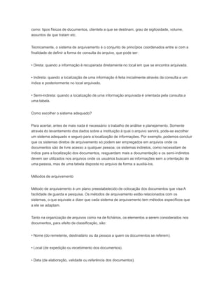 como: tipos físicos de documentos, clientela a que se destinam, grau de sigilosidade, volume,
assuntos de que tratam etc.
Tecnicamente, o sistema de arquivamento é o conjunto de princípios coordenados entre si com a
finalidade de definir a forma de consulta do arquivo, que pode ser:
• Direta: quando a informação é recuperada diretamente no local em que se encontra arquivada.
• Indireta: quando a localização de uma informação é feita inicialmente através da consulta a um
índice e posteriormente no local arquivado.
• Semi-indireta: quando a localização de uma informação arquivada é orientada pela consulta a
uma tabela.
Como escolher o sistema adequado?
Para acertar, antes de mais nada é necessário o trabalho de análise e planejamento. Somente
através do levantamento dos dados sobre a instituição à qual o arquivo servirá, pode-se escolher
um sistema adequado e seguro para a localização de informações. Por exemplo, podemos concluir
que os sistemas diretos de arquivamento só podem ser empregados em arquivos onde os
documentos são de livre acesso a qualquer pessoa; os sistemas indiretos, como necessitam de
índice para a localização dos documentos, resguardam mais a documentação e os semi-indiretos
devem ser utilizados nos arquivos onde os usuários buscam as informações sem a orientação de
uma pessoa, mas de uma tabela disposta no arquivo de forma a auxiliá-los.
Métodos de arquivamento
Método de arquivamento é um plano preestabelecido de colocação dos documentos que visa A
facilidade de guarda e pesquisa. Os métodos de arquivamento estão relacionados com os
sistemas, o que equivale a dizer que cada sistema de arquivamento tem métodos específicos que
a ele se adaptam.
Tanto na organização de arquivos como na de fichários, os elementos a serem considerados nos
documentos, para efeito de classificação, são:
• Nome (do remetente, destinatário ou da pessoa a quem os documentos se referem).
• Local (de expedição ou recebimento dos documentos).
• Data (de elaboração, validade ou referência dos documentos).
 