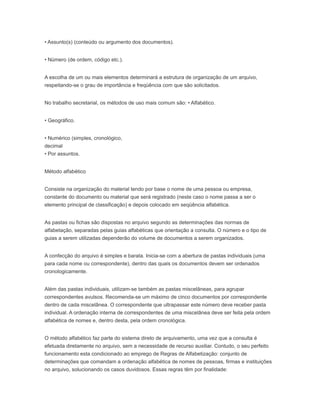 • Assunto(s) (conteúdo ou argumento dos documentos).
• Número (de ordem, código etc.).
A escolha de um ou mais elementos determinará a estrutura de organização de um arquivo,
respeitando-se o grau de importância e freqüência com que são solicitados.
No trabalho secretarial, os métodos de uso mais comum são: • Alfabético.
• Geográfico.
• Numérico (simples, cronológico,
decimal
• Por assuntos.
Método alfabético
Consiste na organização do material tendo por base o nome de uma pessoa ou empresa,
constante do documento ou material que será registrado (neste caso o nome passa a ser o
elemento principal de classificação) e depois colocado em seqüência alfabética.
As pastas ou fichas são dispostas no arquivo segundo as determinações das normas de
alfabetação, separadas pelas guias alfabéticas que orientação a consulta. O número e o tipo de
guias a serem utilizadas dependerão do volume de documentos a serem organizados.
A confecção do arquivo é simples e barata. Inicia-se com a abertura de pastas individuais (uma
para cada nome ou correspondente), dentro das quais os documentos devem ser ordenados
cronologicamente.
Além das pastas individuais, utilizam-se também as pastas miscelâneas, para agrupar
correspondentes avulsos. Recomenda-se um máximo de cinco documentos por correspondente
dentro de cada miscelânea. O correspondente que ultrapassar este número deve receber pasta
individual. A ordenação interna de correspondentes de uma miscelânea deve ser feita pela ordem
alfabética de nomes e, dentro desta, pela ordem cronológica.
O método alfabético faz parte do sistema direto de arquivamento, uma vez que a consulta é
efetuada diretamente no arquivo, sem a necessidade de recurso auxiliar. Contudo, o seu perfeito
funcionamento esta condicionado ao emprego de Regras de Alfabetização: conjunto de
determinações que comandam a ordenação alfabética de nomes de pessoas, firmas e instituições
no arquivo, solucionando os casos duvidosos. Essas regras têm por finalidade:
 