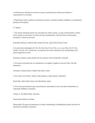 • Uniformizar as entradas de nomes no arquivo, padronizando critérios que facilitem o
arquivamento e a consulta.
• Proporcionar maior coerência à estrutura do arquivo, evitando entradas múltiplas e a conseqüente
perda de informações.
A - Regras
1. Os nomes individuais devem ser colocados em ordem inversa, ou seja, primeiramente o último
nome, depois os prenomes na ordem em que se apresentam. Quando houver nomes iguais,
prevalece a ordem do prenome.
Exemplos: Barbosa, Anibal Corrêa, Antônio Corrêa, João Carlos Correa, Paulo
2. As partículas estrangeiras (D', Da, De, Del, Des, Di, Du, Fitz, La, Le, Les, Mac, Mc, O', Van,
Vanden, Van der, Von, Vonder etc.), se escritas com inicial maiúscula, são consideradas como
parte integrante do nome.
Exemplos: Oliveira, Carlos Santos de Von Johnson, Erick Vonder Blun, Eduardo
3. Os nomes compostos de um substantive e um adjetivo, ligados ou não por hífen, não são
separados.
Exemplos: Castelo Branco, Sérgio Villa-Lobos, Heitor
4. Os nomes como Santo, Santa ou São seguem a regra anterior. Exemplos:
Santa Rita, Válter Santo lnácio, Ana São Benito, Inácio
5. Os nomes que exprimem grau de parentesco, abreviados ou não, não são considerados na
ordenação alfabética. Exemplos:
Freitas Jr., Ary Ribeiro Neto, Henrique
Vasconcelos Sobrinho, Alcides
Observação: Os graus de parentesco só serão considerados na alfabetação quando servirem de
elemento de distinção. Exemplos:
 