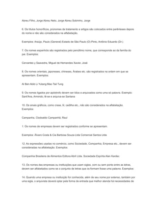 Abreu Filho, Jorge Abreu Neto, Jorge Abreu Sobrinho, Jorge
6. Os títulos honoríficos, pronomes de tratamento e artigos são colocados entre parênteses depois
do nome e não são considerados na alfabetação.
Exemplos: Araújo, Paulo (General) Estado de São Paulo (O) Pinto, Antônio Eduardo (Dr.)
7. Os nomes espanhóis são registrados pelo penúltimo nome, que corresponde ao da família do
pai. Exemplos:
Cervantes y Saavedra, Miguel de Hemandes Xavier, José
8. Os nomes orientais, japoneses, chineses, Árabes etc. são registrados na ordem em que se
apresentam. Exemplos:
Al Ben Abib Li Yutang Mao Tsé Tung
9. Os nomes ligados por apóstrofo devem ser lidos e arquivados como uma só palavra. Exemplo:
Sant'Ana, Armindo, lê-se e arquiva-se Santana
10. Os sinais gráficos, como crase, til, cedilha etc., não são considerados na alfabetação.
Exemplos:
Campanha, Clodoaldo Campanhã, Raul
1. Os nomes de empresas devem ser registrados conforme se apresentam.
Exemplos: Álvaro Costa & Cia Barbosa Souza Ltda Comercial Santos Ltda
12. As expressões usadas no comércio, como Sociedade, Companhia, Empresa etc., devem ser
consideradas na alfabetação. Exemplos:
Companhia Brasileira de Alimentos Editora Abril Ltda. Sociedade Espírita Alan Kardec
13. Os nomes das empresas ou instituições que usam siglas, com ou sem ponto entre as letras,
devem ser alfabetados como se o conjunto de letras que os formam fosse uma palavra. Exemplos:
14. Quando uma empresa ou instituição for conhecida, além de seu nome por extenso, também por
uma sigla, o arquivista deverá optar pela forma de entrada que melhor atenda há necessidades de
 