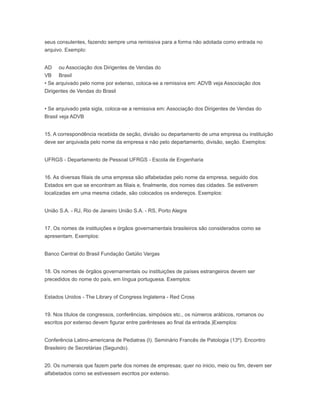 seus consulentes, fazendo sempre uma remissiva para a forma não adotada como entrada no
arquivo. Exemplo:
AD
VB
ou Associação dos Dirigentes de Vendas do
Brasil
• Se arquivado pelo nome por extenso, coloca-se a remissiva em: ADVB veja Associação dos
Dirigentes de Vendas do Brasil
• Se arquivado pela sigla, coloca-se a remissiva em: Associação dos Dirigentes de Vendas do
Brasil veja ADVB
15. A correspondência recebida de seção, divisão ou departamento de uma empresa ou instituição
deve ser arquivada pelo nome da empresa e não pelo departamento, divisão, seção. Exemplos:
UFRGS - Departamento de Pessoal UFRGS - Escola de Engenharia
16. As diversas filiais de uma empresa são alfabetadas pelo nome da empresa, seguido dos
Estados em que se encontram as filiais e, finalmente, dos nomes das cidades. Se estiverem
localizadas em uma mesma cidade, são colocados os endereços. Exemplos:
União S.A. - RJ, Rio de Janeiro União S.A. - RS, Porto Alegre
17. Os nomes de instituições e órgãos governamentais brasileiros são considerados como se
apresentam. Exemplos:
Banco Central do Brasil Fundação Getúlio Vargas
18. Os nomes de órgãos governamentais ou instituições de países estrangeiros devem ser
precedidos do nome do país, em língua portuguesa. Exemplos:
Estados Unidos - The Library of Congress Inglaterra - Red Cross
19. Nos títulos de congressos, conferências, simpósios etc., os números arábicos, romanos ou
escritos por extenso devem figurar entre parênteses ao final da entrada.)Exemplos:
Conferência Latino-americana de Pediatras (I). Seminário Francês de Patologia (13º). Encontro
Brasileiro de Secretárias (Segundo).
20. Os numerais que fazem parte dos nomes de empresas; quer no inicio, meio ou fim, devem ser
alfabetados como se estivessem escritos por extenso.
 