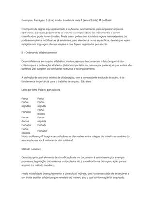Exemplos: Ferragem 2 (dois) irmãos Inseticida mata 7 (sete) 3 (três) M do Brasil
O conjunto de regras aqui apresentado é suficiente, normalmente, para organizar arquivos
comerciais. Contudo, dependendo do volume e complexidade dos documentos a serem
classificados, pode haver dúvidas. Neste caso, podem ser adotadas regras mais extensas, ou
pode-se ampliar e modificar as já existentes, para atender a casos específicos, desde que sejam
redigidas em linguagem clara e simples e que fiquem registradas por escrito.
B - Ordenando alfabeticamente
Quando falamos em arquivo alfabético, muitas pessoas desconhecem o fato de que há dois
critérios para a ordenação alfabética (feita letra por letra ou palavra por palavra), e que ambos são
corretos. Daí surgirem as confusões na busca e no arquivamento.
A definição de um único critério de alfabetação, com a conseqüente exclusão do outro, é de
fundamental importância para o trabalho de arquivo. São eles:
Letra por letra Palavra por palavra
Porta Porta
Porta-
algodão
Porta-
algodão
Portada
Porta-
discos
Porta-
discos
Porta-
espada
Portador Portada
Porta-
espada
Portador
Notou a diferença? Imagine a confusão e as discussões entre colegas de trabalho e usuários do
seu arquivo se você misturar os dois critérios!
Método numérico
Quando o principal elemento de classificação de um documento é um número (por exemplo:
processes, legislação, documentos protocolados etc.), a melhor forma de organização para o
arquivo é o método numérico.
Nesta modalidade de arquivamento, a consulta é, indireta, pois há necessidade de se recorrer a
um índice auxiliar alfabético que remeterá ao número sob o qual a informação foi arquivada.
 