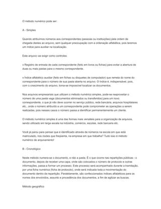 O método numérico pode ser:
A - Simples
Quando atribuímos números aos correspondentes (pessoas ou instituições) pela ordem de
chegada destes ao arquivo, sem qualquer preocupação com a ordenação alfabética, pois teremos
um índice para auxiliar na localização.
Este arquivo vai exigir como controles:
x Registro de entrada de cada correspondente (feito em livros ou fichas) para evitar a abertura de
duas ou mais pastas para o mesmo correspondente.
x Índice alfabético auxiliar (feito em fichas ou disquetes de computador) que remeta do nome do
correspondente para o número de sua pasta aberta no arquivo. O índice é, indispensável, pois,
com o crescimento do arquivo, toma-se impossível localizar os documentos.
Nos arquivos empresariais que utilizam o método numérico simples, pode-se reaproveitar o
número de uma pasta vaga (documentos eliminados ou transferidos) para um novo
correspondente, o que já não deve ocorrer no serviço público, rede bancária, arquivos hospitalares
etc., onde o número atribuído a um correspondente pode comprometer as operações a serem
realizadas, pois nesses casos o número passa a identificar permanentemente um cliente.
O método numérico simples é uma das formas mais versáteis para a organização de arquivos,
sendo utilizado em larga escala na indústria, comércio, escolas, rede bancaria etc.
Você já parou para pensar que é identificado através de números na escola em que está
matriculado, nos clubes que freqüenta, na empresa em que trabalha? Tudo isso é método
numérico de arquivaniento!
B - Cronológico
Neste método numera-se o documento, e não a pasta. É o que ocorre nas repartições públicas - o
documento, depois de receber uma capa, onde são colocados o número de protocolo e outras
informações, passa a formar um processo. Este processo será acompanhado durante a tramitação,
por uma ficha numérica (ficha de protocolo), onde será indicada toda a movimentação do
documento dentro da repartição. Paralelamente, são confeccionados índices alfabéticos para os
nomes dos envolvidos, assunto e procedência dos documentos, a fim de agilizar as buscas.
Método geográfico
 