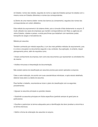 d) Cidades: nomes das cidades, seguidas do nome ou sigla dos Estados (porque há cidades com o
mesmo nome em Estados diferentes) e nomes dos correspondentes.
e) Dentro de uma mesma cidade: nomes dos bairros (ou zoneamento), seguidos dos nomes dos
correspondentes em ordem alfabética.
Este método de arquivamento é do sistema direto, pois a consulta é feita diretamente no arquivo. É
muito utilizado nos casos de empresas que mantém correspondência com filiais ou agências em
vários Estados, cidades e países, e ainda para firmas que trabalham com reembolso postal,
transporte de cargas e mercadorias etc.
Método por assuntos
Também conhecido por método específico, é um dos mais perfeitos métodos de arquivamento, pois
é o único a recuperar os documentos segundo o seu conteúdo. Sua aplicação, no entanto, requer
planejamento prévio, além de requisitos como:
• Amplo conhecimento da empresa, bem como dos documentos que representam as atividades-fins
da mesma.
• Análise minuciosa e interpretação da documentação.
Não existem planos de classificação por assuntos prontos para serem aplicados a arquivos.
Cabe a cada instituição, de acordo com suas características individuais, e após estudo detalhado,
elaborar esse plano ou tabela de assuntos.
Para facilitar o trabalho, recomenda-se iniciar o plano de classificação com os seguintes
procedimentos:
• Agrupar os assuntos principais ou grandes classes.
• Subdividir os assuntos principais em títulos específicos (partindo sempre do geral para os
particulares).
• Escolher e padronizar os termos adequados para a identificação dos itens (analisar a sinonímia e
os termos técnicos).
• Definir a forma de ordenação dos assuntos no arquivo.
 