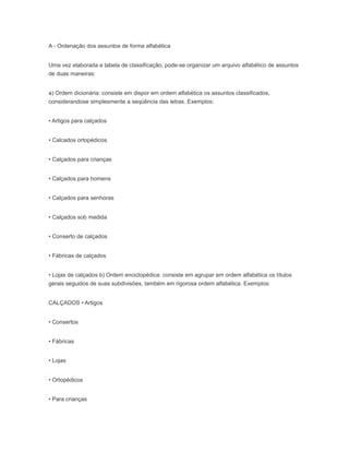 A - Ordenação dos assuntos de forma alfabética
Uma vez elaborada a tabela de classificação, pode-se organizar um arquivo alfabético de assuntos
de duas maneiras:
a) Ordem dicionária: consiste em dispor em ordem alfabética os assuntos classificados,
considerandose simplesmente a seqüência das letras. Exemplos:
• Artigos para calçados
• Calcados ortopédicos
• Calçados para crianças
• Calçados para homens
• Calçados para senhoras
• Calçados sob medida
• Conserto de calçados
• Fábricas de calçados
• Lojas de calçados b) Ordem enciclopédica: consiste em agrupar em ordem alfabética os títulos
gerais seguidos de suas subdivisões, também em rigorosa ordem alfabética. Exemplos:
CALÇADOS • Artigos
• Consertos
• Fábricas
• Lojas
• Ortopédicos
• Para crianças
 
