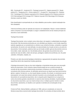 690 - Construção 611 - Anatomia 612 - Fisiologia humana 613 - Higiene pessoal 614 - Saúde
pública 615 - Terapêutica 616 - Clínica médica 617 - Cirurgia 618 - Ginecologia 619 - Pediatria
616.1 Cardiologia 616.2 Sistema respiratório 616.3 Sistema digestivo 616.4 Sistema endócrino
616.5 Dermatologia 616.6 Urologia 616.7 Sistema muscular 616.8 Neurologia 616.9 Doenças
diversas e assim por diante.
Esta classificação é acompanhada de um índice alfabético para auxiliar a rápida localização dos
itens desejados.
A técnica de Dewey pode ser aplicada aos arquivos com adaptações. Requer o estudo detalhado
sobre a empresa e sua documentação e a seguir o estabelecimento de dez classes principais de
assuntos e suas subdivisões.
Tipologia Documental
Tipologia Documental, como o próprio nome indica (tipo), diz respeito à multiplicidade da produção
documental. São documentos produzidos por uma atividade que obedece a uma função específica
estando regulados por um procedimento ou trâmite e que contenha formatos, conteúdos e suportes
semelhantes. De acordo com esta definição, de cada atividade e/ou função se deriva uma série de
documentos. Como exemplo, podemos dizer que da função contábil, gera-se documentos como os
livros diário, razão, balancete, etc. Da atividade policial, são gerados documentos tais como,
exames de corpo de delito, ordens de serviços, peritagens, boletins de ocorrências, etc. Do poder
Judiciário, intimações, citações, etc.
Portanto, por série documental tipológica entendemos o agrupamento de espécies documentais
específicas dentro das respectivas funções geradoras.
A tipologia documental é hoje um dos mais instigantes e importantes temas para uma renovação
teórica da arquivística. Como indicativo dessa transformação tem-se a própria evolução do
conceito de tipo documental, anteriormente encontrado na literatura com inúmeras variações
conceituais entre diversos autores. As definições aproximavam-se daquilo que hoje denominamos
gênero, espécie, formato etc, ou uma mescla desses conceitos. No entanto, os estudiosos que se
preocuparam com esse tema sempre estiveram buscando uma conceituação que definisse o
documento em sua essência arquivística, isto é, enquanto parte integrante de um conjunto de
outros documentos gerados naturalmente no exercício das mesmas atividades. A particularidade
do documento arquivístico, que é ao mesmo tempo único e múltiplo (quando inserido na série
documental), representou um desafio a ser superado na tentativa de conceituação do tipo
documental.
O texto da Profa. Heloísa Bellotto, publicado em 1990, pode ser considerado um marco da
literatura arquivística nacional sobre tipologia documental. Os conceitos ali desenvolvidos são a
 