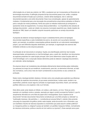 reformulação de um texto seu anterior, de 1982, e acabaram por ser incorporados ao Dicionário de
terminologia arquivística. A definição proposta de tipo documental passa a ser, então, a espécie
documental somada à função que a produziu, criando séries tipológicas, isto é, cada tipo
documental equivale a uma série documental. Essa nova conceituação, apesar de aparentemente
modesta, é fundamental para uma renovação dos procedimentos arquivísticos adotados no Brasil e
para a solução de muitos problemas, frente aos quais os métodos tradicionais já começavam a
apresentar sinais de esgotamento. O avanço dessa problemática - e a importância dos estudos de
tipologia documental -, pode ser notado nos arquivos municipais espanhóis que, desde meados da
década de 1980, fazem um trabalho conjunto buscando padronizar um arranjo documental
tipológico.
A proposta de elaborar arranjos tipológicos requer o estabelecimento prévio de tipologias
documentais específicas a cada modalidade de acervo, de acordo com sua própria natureza;
assim, por exemplo, os partidos e associações políticas deverão ter um instrumento metodológico
próprio, que será diferente daqueles destinados, por exemplo, à organização dos acervos das
entidades sindicais ou dos arquivos pessoais.
A confecção de tal instrumento é complexa. Supõe uma identificação preliminar das funções
desempenhadas, principalmente no nível formal/legal, para, a partir daí, identificar nos documentos
as espécies presentes em cada função principal, bem como determinar outras funções além do
nível formal/legal; com a conjunção desses elementos pode-se elaborar a tipologia documental e,
por extensão, séries tipológicas.
Os arquivos devem ser reveladores das atividades efetivamente desenvolvidas pelas instituições
(ou pessoas) ao longo da sua existência, revalorizando, para isto, os elementos informais, ao lado
dos normativos, como único meio de inserir corretamente os documentos no seu contexto de
produção.
Deste modo a tipologia também destaca o formato como uma solução para explicitar sua diferença
em relação às espécies documentais, já que essas características, muitas vezes, tendem a se
assemelhar, podendo causar alguma confusão na organização arquivística. Assim, por exemplo,
panfleto refere-se a uma espécie e não a um formato.
Este último pode variar desde um folheto, um cartaz a, até mesmo, um livro. Tome-se como
exemplo um manifesto contra a carestia, assinado por algum comitê municipal de Partido X, que foi
amplamente difundido em uma folha de papel ofício mimeografada. Qual a espécie de tal
documento? formato documental ("documento constituído por uma folha simples ou dobrada" ou
"publicação impressa, não periódica, (...) constituída por poucas folhas"); volante é tão-somente
uma peça do maquinário da gráfica; porém nada impede, ainda de acordo com o Dicionário, que
um manifesto ("escrito de natureza expositiva ou doutrinária que pode assumir caráter polêmico"
ou "programa político ou religioso") possa ser também um panfleto ("pequeno folheto, normalmente
de natureza controversa, política e escrito em tom satírico ou injurioso"). Esse exemplo serve para
 