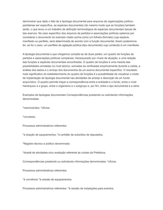 demonstrar que dado o fato de a tipologia documental para arquivos de organizações político-
partidárias ser específica, as espécies documentais (do mesmo modo que as funções) também
serão, o que levou a um trabalho de definição terminológica de espécies documentais típicas de
tais acervos. No caso específico dos arquivos de partidos e associações políticas optamos por
considerar o documento do exemplo citado acima como um folheto (formato) cuja espécie,
manifesto ou panfleto, será determinada de acordo com a função documental. Assim poderemos
ter, se for o caso, um panfleto de agitação política (tipo documental) cujo conteúdo é um manifesto.
A tipologia documental a que chegamos compõe-se de duas partes: um quadro de funções de
partidos e associações políticas complexas, hierarquizado por níveis de atuação; e uma relação
das funções e espécies documentais encontradas. O quadro de funções é uma mescla das
possibilidades arroladas no nível teórico, somadas às verificadas empiricamente durante a coleta, a
análise dos dados e o arranjo dos documentos de um acervo documental específico. O resultado
mais significativo do estabelecimento do quadro de funções é a possibilidade de visualizar o modo
de implantação da tipologia documental nas atividades de arranjo e descrição de um fundo
arquivístico. O quadro permite traçar a correspondência entre a entidade e o fundo, entre o nível
hierárquico e o grupo, entre o organismo e o subgrupo e, por fim, entre o tipo documental e a série.
Exemplos de tipologias documentais Correspondências prestando ou solicitando informações
denominadas:
*memorandos; *ofícios;
*circulares.
Processos administrativos referentes:
*à doação de equipamentos; *à certidão de subsídios de deputados.
*Registro técnico e político denominado:
*dossiê de atividades e/ou avaliação referente às contas da Prefeitura.
Correspondências prestando ou solicitando informações denominadas: *ofícios.
Processos administrativos referentes:
*à convênios *à cessão de equipamentos.
Processos administrativos referentes: *à cessão de instalações para eventos.
 