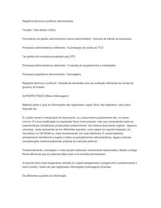 Registros técnicos e políticos denominados:
*moção; *voto aberto e ético.
Formulários de gestão administrativa interna denominados: *controle de trâmite de processos.
Processos administrativos referentes: *à prestação de contas ao TCT;
*ao pedido de inconstitucionalidade pelo STF;
Processos administrativos referentes: *á cessão de equipamentos e instalações.
Processos legislativos denominados: *mensagens.
Registros técnicos e políticos: *dossiês de atividades e/ou de avaliação referentes às contas do
governo do Estado.
SUPORTE FÍSICO (Meio e Mensagem)
Material sobre o qual as informações são registradas: papel, filme, fita magnética, cisco ótico,
disquete etc.
É a parte visível e manipulável do documento, ou o documento propriamente dito, no senso
comum. É a sua coisificação ou expressão física como produto, mas que compreende todas as
características constitutivas já discutidas anteriormente. Um mesmo documento original - digamos
uma tese - pode apresentar-se em diferentes suportes, como sejam no suporte impresso, na
microficha, no CD-ROM ou, mais recentemente, em rede eletrônica. E comercializável,
armazenável, transferível e sujeito a todos os procedimentos administrativos, legais e demais
considerações institucionalizantes próprias do mercado editorial.
Tradicionalmente, mensagem e meio sempre estiveram intimamente relacionados. Desde a antiga
Roma afirma-se que as palavras ditas voam e as escritas permanecem.
O suporte físico mais largamente utilizado é o papel (antigamente o pergaminho e anteriormente o
barro cozido). Sobre ele são registradas informações (mensagens) diversas.
Os diferentes suportes da informação
 
