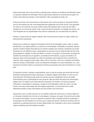 Neste ponto pode valer à pena chamar a atenção para o aspecto da existência de diferentes meios
ou suportes materiais da informação. Não se pode pensar apenas em documentos de papel. Há
muitos outros tipos de suportes, como fotografia, vídeo, gravações de áudio, etc.
Embora se pense mais comumente em documentos sob a forma de papel, é importante lembrar
que há informações que são mais adequadamente registradas sob outras formas. Uma gravação
em vídeo ou em áudio de uma aula contém muitas informações sobre a aula que não estão
contidas em um mero texto escrito: todo o modo de falar do professor, as reações dos alunos, etc.
Uma fotografia de uma aparelhagem não pode ser substituída por uma descrição em palavras.
Portanto, outras formas de registro material, além de documentos verbais em papel, podem ser
extremamente importantes.
Existe pouco cuidado em registrar informações sob forma de fotografias, áudio, vídeo ou outras
semelhantes, nos órgãos públicos ou mesmo em universidades, Instituições e empresas. Apenas
quando a própria imagem fará parte de um produto acabado (por exemplo, ilustrações que serão
impressas em um trabalho) é que o pesquisador se preocupa com as mesmas Mas não há muita
preocupação em registrar a rotina de trabalho, as aulas, as reuniões, as discussões, as etapas do
trabalho de construção de um aparelho, as tentativas intermediárias, o grupo de trabalho, etc.
Algumas vezes, faz-se gravações em vídeo de situações muito especiais (como cerimônias ou
eventos) . Mas se alguém quiser saber, daqui a 50 ou 100 anos, como era o ambiente de trabalho,
aulas em nossas universidades, como os professores interagiam com seus estudantes, etc., será
impossível encontrar mesmo uma pequena amostra de gravações das aulas ministradas em nosso
país.
É importante chamar a atenção, especialmente, para um tipo de suporte que ainda não tem sido
trabalhado adequadamente pelos arquivistas: os registros digitais (informática). É claro que um
arquivista bem informado já está ciente de que deve procurar estabelecer bancos de dados
informatizados para a organização de seus arquivos. Mas ele ainda não pensa nas informações
digitais como um objeto a ser preservado pelo arquivista. No entanto, em todas as grandes
instituições, universidades e empresas, o papel da informatização é cada vez maior, e se não
houver uma maior preservação das informações registradas, e se sob essa forma, serão
totalmente perdidas muitas informações que não existem sob outra forma.
Suponhamos que um dado rascunho de um trabalho existe sob a forma de um arquivo digital em
um disquete e também sob a forma de uma listagem, impressa, em papel. As duas formas contêm
as mesmas informações, nos seus respectivos suportes. Mas o disquete permite a localização e
manipulação de informações de uma forma que o papel não permite. Através de diversos tipos de
programas, as palavras-chave de um texto digital podem ser indexadas e servir para a localização
quase instantânea das informações buscadas.
 