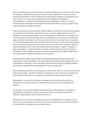 Essas informações podem ser transmitidas com grande facilidade de um local para o outro; podem
ser copiadas e conservadas a baixo custo. Através de fitas magnéticas de "back up", pode-se
armazenar atualmente um volume muito grande de informações (centenas de megabytes) em um
único cartucho, a um preço de uma fração de dólar por megabyte. Um megabyte é,
aproximadamente, o equivalente a 500 páginas de texto datilografado. Portanto, o custo da
conservação das informações em fita magnética já é bastante inferior ao preço do papel em que
essas informações poderiam ser escritas.
Pode-se questionar se a conservação de registros digitais cabe dentro do conceito da arquivologia,
que se dedica essencialmente a documentos únicos. Um arquivo digital copiado em uma fita
magnética ou CD pode parecer não ser mais um objeto digno da atenção de um arquivista, pois é
uma mera cópia (como uma fotocópia). De fato, a comparação com a fotocópia é bastante boa e
pode ser utilizada. A fotocópia de um livro, por exemplo, não tem muito valor. Mas a fotocópia de
um manuscrito perdido pode ter valor inestimável. Da mesma forma, a cópia de uma fita magnética
onde está gravada uma entrevista pode parecer "apenas" uma cópia, sem importância. Mas se o
original desaparecer, essa "mera" cópia pode perfeitamente substituir o original. O mesmo se
aplica a fotografias. E ninguém questiona a validade de preservação arquivística de cópias de
fotografias e de fitas magnéticas. Certamente a preservação de cópias de registros digitais será
uma das principais atividades arquivísticas do futuro próximo.
A preservação de registros digitais exigirá uma estratégia adequada de cópia periódica dos
conteúdos dos microcomputadores e dos computadores de grande porte dos órgão públicos, das
universidades e instituições, e sua conservação, eliminando-se os arquivos duplicados (aqueles
que não foram alterados entre duas operações de "back up" sucessivas) .
Isso é perfeitamente factível, com tecnologia atual e baixo custo. Como no caso de documentos em
papel (suporte papel) , é também necessário um trabalho (que não é automático) de triagem dos
arquivos digitais, destruição de uma parte deles, organização e preservação dos demais.
Preservação: é um conjunto de medidas e estratégias de ordem administrativa, política e
operacional que contribuem direta ou indiretamente para a preservação da integridade dos
materiais.
Conservação: é um conjunto de ações estabilizadoras que visam desacelerar o processo de
degradação de documentos ou objetos, por meio de controle ambiental e de tratamentos
específicos (higienização, reparos e acondicionamento).
Restauração: é um conjunto de medidas que objetivam a estabilização ou a reversão de danos
físicos ou químicos adquiridos pelo documento ao longo do tempo e do uso, intervindo de modo a
não comprometer sua integridade e seu caráter histórico.
 