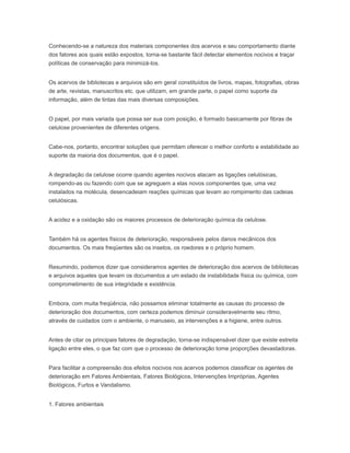 Conhecendo-se a natureza dos materiais componentes dos acervos e seu comportamento diante
dos fatores aos quais estão expostos, torna-se bastante fácil detectar elementos nocivos e traçar
políticas de conservação para minimizá-los.
Os acervos de bibliotecas e arquivos são em geral constituídos de livros, mapas, fotografias, obras
de arte, revistas, manuscritos etc. que utilizam, em grande parte, o papel como suporte da
informação, além de tintas das mais diversas composições.
O papel, por mais variada que possa ser sua com posição, é formado basicamente por fibras de
celulose provenientes de diferentes origens.
Cabe-nos, portanto, encontrar soluções que permitam oferecer o melhor conforto e estabilidade ao
suporte da maioria dos documentos, que é o papel.
A degradação da celulose ocorre quando agentes nocivos atacam as ligações celulósicas,
rompendo-as ou fazendo com que se agreguem a elas novos componentes que, uma vez
instalados na molécula, desencadeiam reações químicas que levam ao rompimento das cadeias
celulósicas.
A acidez e a oxidação são os maiores processos de deterioração química da celulose.
Também há os agentes físicos de deterioração, responsáveis pelos danos mecânicos dos
documentos. Os mais freqüentes são os insetos, os roedores e o próprio homem.
Resumindo, podemos dizer que consideramos agentes de deterioração dos acervos de bibliotecas
e arquivos aqueles que levam os documentos a um estado de instabilidade física ou química, com
comprometimento de sua integridade e existência.
Embora, com muita freqüência, não possamos eliminar totalmente as causas do processo de
deterioração dos documentos, com certeza podemos diminuir consideravelmente seu ritmo,
através de cuidados com o ambiente, o manuseio, as intervenções e a higiene, entre outros.
Antes de citar os principais fatores de degradação, torna-se indispensável dizer que existe estreita
ligação entre eles, o que faz com que o processo de deterioração tome proporções devastadoras.
Para facilitar a compreensão dos efeitos nocivos nos acervos podemos classificar os agentes de
deterioração em Fatores Ambientais, Fatores Biológicos, Intervenções Impróprias, Agentes
Biológicos, Furtos e Vandalismo.
1. Fatores ambientais
 