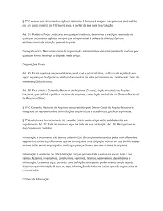 § 3º O acesso aos documentos sigilosos referente à honra e à imagem das pessoas será restrito
por um prazo máximo de 100 (cem) anos, a contar da sua data de produção.
Art. 24. Poderá o Poder Judiciário, em qualquer instância, determinar a exibição reservada de
qualquer documento sigiloso, sempre que indispensável à defesa de direito próprio ou
esclarecimento de situação pessoal da parte.
Parágrafo único. Nenhuma norma de organização administrativa será interpretada de modo a, por
qualquer forma, restringir o disposto neste artigo.
Disposições Finais
Art. 25. Ficará sujeito à responsabilidade penal, civil e administrativa, na forma da legislação em
vigor, aquele que desfigurar ou destruir documentos de valor permanente ou considerado como de
interesse público e social.
Art. 26. Fica criado o Conselho Nacional de Arquivos (Conarq), órgão vinculado ao Arquivo
Nacional, que definirá a política nacional de arquivos, como órgão central de um Sistema Nacional
de Arquivos (Sinar).
§ 1º O Conselho Nacional de Arquivos será presidido pelo Diretor-Geral do Arquivo Nacional e
integrado por representantes de instituições arquivísticas e acadêmicas, públicas e privadas.
§ 2º A estrutura e funcionamento do conselho criado neste artigo serão estabelecidos em
regulamento. Art. 27. Esta lei entra em vigor na data de sua publicação. Art. 28. Revogam-se as
disposições em contrário.
Informação e documento são termos polissêmicos tão amplamente usados pelos mais diferentes
segmentos sociais e profissionais que se torna quase uma obrigação indicar em que sentido esses
termos estão sendo empregados, ainda que pareça óbvio o seu uso na área de arquivos.
Informação é um termo de difícil definição porque permeia toda a estrutura social. tudo o que
vemos, fazemos, inventamos, construímos, vestimos, falamos, escrevemos, desenhamos é
informação. Usaremos aqui, portanto, uma definição abrangente, porém menos ampla quanto
dizermos que informação é tudo, ou seja, informação são todos os dados que são organizados e
comunicados.
O Valor da Informação
 