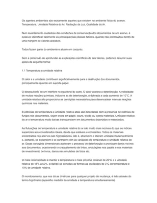 Os agentes ambientais são exatamente aqueles que existem no ambiente físico do acervo:
Temperatura, Umidade Relativa do Ar, Radiação da Luz, Qualidade do Ar.
Num levantamento cuidadoso das condições de conservação dos documentos de um acervo, é
possível identificar facilmente as conseqüências desses fatores, quando não controlados dentro de
uma margem de valores aceitável.
Todos fazem parte do ambiente e atuam em conjunto.
Sem a pretensão de aprofundar as explicações científicas de tais fatores, podemos resumir suas
ações da seguinte forma:
1.1 Temperatura e umidade relativa
O calor e a umidade contribuem significativamente para a destruição dos documentos,
principalmente quando em suporte-papel.
O desequilíbrio de um interfere no equilíbrio do outro. O calor acelera a deterioração. A velocidade
de muitas reações químicas, inclusive as de deterioração, é dobrada a cada aumento de 10°C. A
umidade relativa alta proporciona as condições necessárias para desencadear intensas reações
químicas nos materiais.
Evidências de temperatura e umidade relativa altas são detectadas com a presença de colônias de
fungos nos documentos, sejam estes em papel, couro, tecido ou outros materiais. Umidade relativa
do ar e temperatura muito baixas transparecem em documentos distorcidos e ressecados.
As flutuações de temperatura e umidade relativa do ar são muito mais nocivas do que os índices
superiores aos considerados ideais, desde que estáveis e constantes. Todos os materiais
encontrados nos acervos são higroscópicos, isto é, absorvem e liberam umidade muito facilmente
e, portanto, se expandem e se contraem com as variações de temperatura e umidade relativa do
ar. Essas variações dimensionais aceleram o processo de deterioração e provocam danos visíveis
aos documentos, ocasionando o craquelamento de tintas, ondulações nos papéis e nos materiais
de revestimento de livros, danos nas emulsões de fotos etc.
O mais recomendado é manter a temperatura o mais próximo possível de 20°C e a umidade
relativa de 45% a 50%, evitando-se de todas as formas as oscilações de 3°C de temperatura e
10% de umidade relativa.
O monitoramento, que nos dá as diretrizes para qualquer projeto de mudança, é feito através do
termo-higrômetro (aparelho medidor da umidade e temperatura simultaneamente).
 